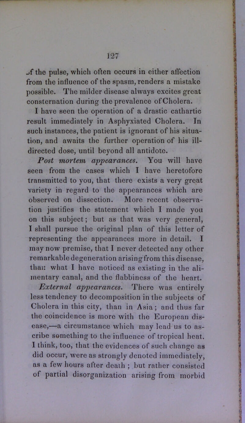 the pulse, which often occurs in either affection from the influence of the spasm, renders a mistake possible. The milder disease always excites great consternation during the prevalence of Cholera. I have seen the operation of a drastic cathartic result immediately in Asphyxiated Cholera. In such instances, the patient is ignorant of his situa- tion, and awaits the further operation of his ill- directed dose, until beyond all antidote. Post mortem appearances. You will have seen from the cases which I have heretofore transmitted to you, that there exists a very great variety in regard to the appearances which are observed on dissection. More recent observa- tion justifies the statement which I made you on this subject; but as that was very general, I shall pursue the original plan of this letter of representing the appearances more in detail. I may now premise, that I never detected any other remarkable degeneration arising from this disease, thai: what I have noticed as existing in the ali- mentary canal, and the flabbiness of the heart. External appearances. There was entirely less tendency to decomposition in the subjects of Cholera in this city, than in Asia; and thus far the coincidence is more with the European dis- ease,—a circumstance which may lead us to as- cribe something to the influence of tropical heat. I think, too, that the evidences of such change as did occur, were as strongly denoted immediately, as a few hours after deaih ; but rather consisted of partial disorganization arising from morbid