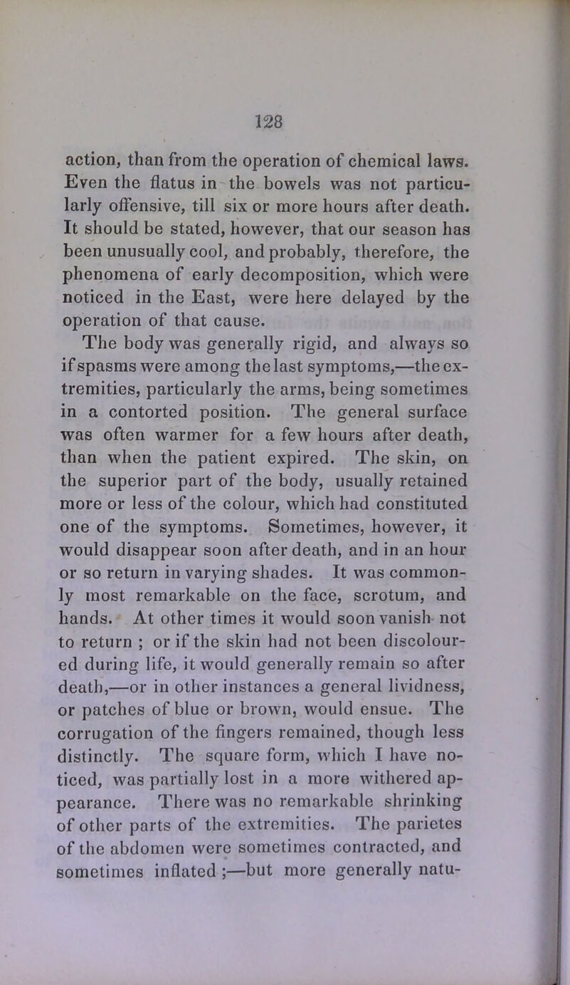 action, than from the operation of chemical laws. Even the flatus in the bowels was not particu- larly offensive, till six or more hours after death. It should be stated, however, that our season has been unusually cool, and probably, therefore, the phenomena of early decomposition, which were noticed in the East, were here delayed by the operation of that cause. The body was generally rigid, and always so if spasms were among the last symptoms,—the ex- tremities, particularly the arms, being sometimes in a contorted position. The general surface was often warmer for a few hours after death, than when the patient expired. The skin, on the superior part of the body, usually retained more or less of the colour, which had constituted one of the symptoms. Sometimes, however, it would disappear soon after death, and in an hour or so return in varying shades. It was common- ly most remarkable on the face, scrotum, and hands. At other times it would soon vanish not to return ; or if the skin had not been discolour- ed during life, it would generally remain so after death,—or in other instances a general lividness, or patches of blue or brown, would ensue. The corrugation of the fingers remained, though less distinctly. The square form, which I have no- ticed, was partially lost in a more withered ap- pearance. There was no remarkable shrinking of other parts of the extremities. The parietes of the abdomen were sometimes contracted, and sometimes inflated ;—but more generally natu-