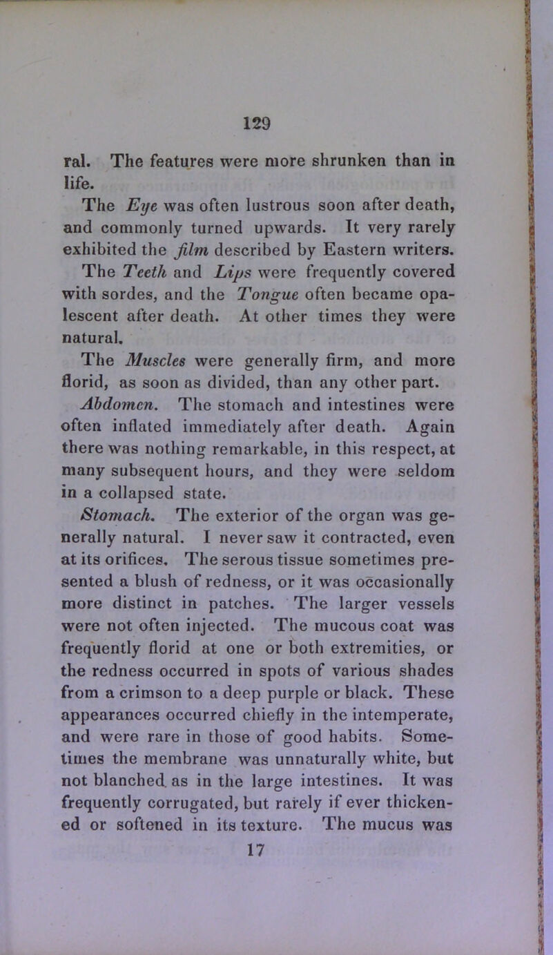 ral. The features were more shrunken than in life. The Eye was often lustrous soon after death, and commonly turned upwards. It very rarely exhibited the jilm described by Eastern writers. The Teeth and Lips were frequently covered with sordes, and the Tongue often became opa- lescent after death. At other times they were natural. The Muscles were generally firm, and more florid, as soon as divided, than any other part. Abdomen. The stomach and intestines were often inflated immediately after death. Again there was nothing remarkable, in this respect, at many subsequent hours, and they were seldom in a collapsed state. Stomach. The exterior of the organ was ge- nerally natural. I never saw it contracted, even at its orifices. The serous tissue sometimes pre- sented a blush of redness, or it was occasionally more distinct in patches. The larger vessels were not often injected. The mucous coat was frequently florid at one or both extremities, or the redness occurred in spots of various shades from a crimson to a deep purple or black. These appearances occurred chiefly in the intemperate, and were rare in those of good habits. Some- limes the membrane was unnaturally white, but not blanched, as in the large intestines. It was frequently corrugated, but rarely if ever thicken- ed or softened in its texture. The mucus was 17