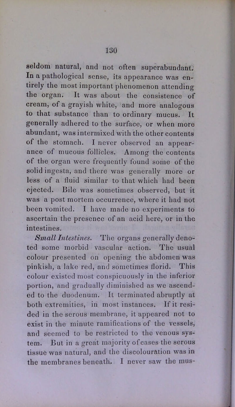 seldom natural, and not often superabundant; In a pathological sense, its appearance was en- tirely the most important phenomenon attending the organ. It was about the consistence of cream, of a grayish white, and more analogous to that substance than to ordinary mucus. It generally adhered to the surface, or when more abundant, was intermixed with the other contents of the stomach. I never observed an appear- ance of mucous follicles. Among the contents of the organ were frequently found some of the solid ingesta, and there was generally more or less of a fluid similar to that which had been ejected. Bile was sometimes observed, but it was a post mortem occurrence, where it had not been vomited. I have made no experiments to ascertain the presence of an acid here, or in the intestines- Small Intestines. The organs generally deno- ted some morbid vascular action. The usual colour presented on opening the abdomen was pinkish, a lake red, and sometimes florid. This colour existed most conspicuously in the inferior portion, and gradually diminished as we ascend- ed to the duodenum. It terminated abruptly at both extremities, in most instances. If it resi- ded in the serous membrane, it appeared not to exist in the minute ramifications of the vessels, and seemed to be restricted to the venous sys- tem. But in a great majority of cases the serous tissue was natural, and the discolouration was in the membranes beneath, I never saw the mus-