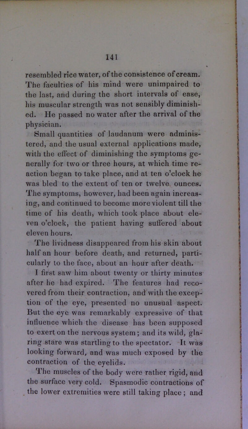resembled rice water, of the consistence of cream. The faculties of his mind were unimpaired to the last, and during the short intervals of ease, his muscular strength was not sensibly diminish- ed. He passed no water after the arrival of the physician. Small quantities of laudanum were adminis- tered, and the usual external applications made, with the effect of diminishing the symptoms ge- nerally for two or three hours, at which time re- action began to take place, and at ten o'clock he was bled to the extent of ten or twelve ounces. The symptoms, however, had been again increas- ing, and continued to become more violent till the time of his death, which took place about ele- ven o'clock, the patient having suffered about eleven hours. The lividness disappeared from his skin about half an hour before death, and returned, parti- cularly to the face, about an hour after death. I first saw him about twenty or thirty minutes after he had expired. The features had reco- vered from their contraction, and with the excep- tion of the eye, presented no unusual aspect. But the eye was remarkably expressive of that influence which the disease has been supposed to exert on the nervous system; and its wild, gla- ring stare was startling to the spectator. It was looking forward, and was much exposed by the contraction of the eyelids. The muscles of the body were rather rigid, and the surface very cold. Spasmodic contractions of the lower extremities were still taking place ; and