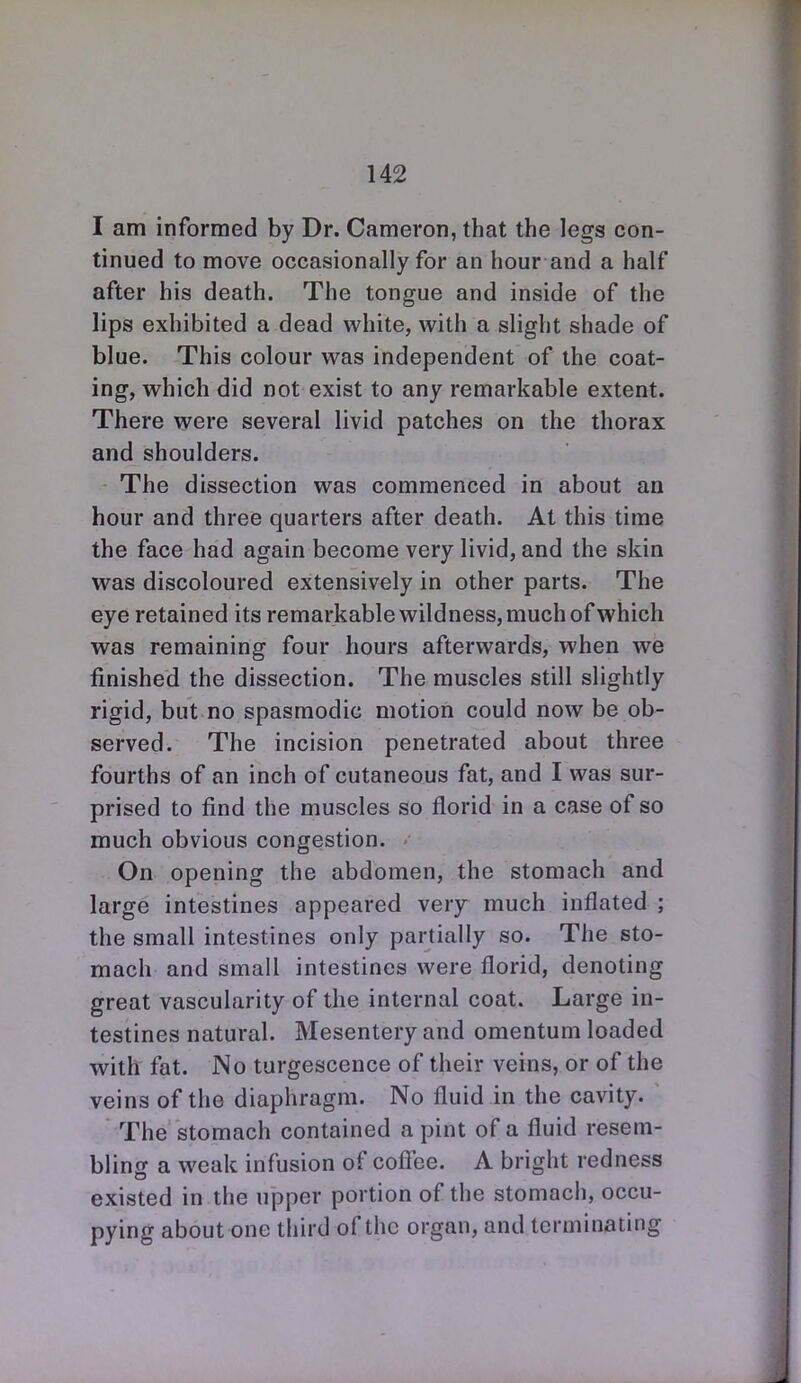 I am informed by Dr. Cameron, that the legs con- tinued to move occasionally for an hour and a half after his death. The tongue and inside of the lips exhibited a dead white, with a slight shade of blue. This colour was independent of the coat- ing, which did not exist to any remarkable extent. There were several livid patches on the thorax and shoulders. The dissection was commenced in about an hour and three quarters after death. At this time the face had again become very livid, and the skin was discoloured extensively in other parts. The eye retained its remarkable wildness, much of which was remaining four hours afterwards, when we finished the dissection. The muscles still slightly rigid, but no spasmodic motion could now be ob- served. The incision penetrated about three fourths of an inch of cutaneous fat, and I was sur- prised to find the muscles so florid in a case of so much obvious congestion. On opening the abdomen, the stomach and large intestines appeared very much inflated ; the small intestines only partially so. The sto- mach and small intestines were florid, denoting great vascularity of the internal coat. Large in- testines natural. Mesentery and omentum loaded with fat. No turgescence of their veins, or of the veins of the diaphragm. No fluid in the cavity. The stomach contained a pint of a fluid resem- bling a weak infusion of coftee. A bright redness existed in the upper portion of the stomach, occu- pying about one third of the organ, and terminating