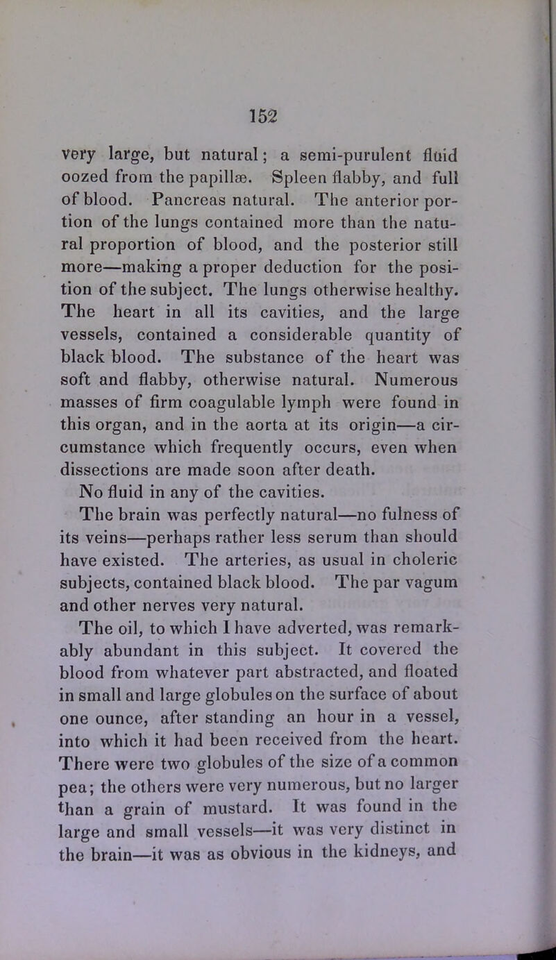 very large, but natural; a semi-purulent fluid oozed from the papillae. Spleen flabby, and full of blood. Pancreas natural. The anterior por- tion of the lungs contained more than the natu- ral proportion of blood, and the posterior still more—making a proper deduction for the posi- tion of the subject. The lungs otherwise healthy. The heart in all its cavities, and the large vessels, contained a considerable quantity of black blood. The substance of the heart was soft and flabby, otherwise natural. Numerous masses of firm coagulable lymph were found in this organ, and in the aorta at its origin—a cir- cumstance which frequently occurs, even when dissections are made soon after death. No fluid in any of the cavities. The brain was perfectly natural—no fulness of its veins—perhaps rather less serum than should have existed. The arteries, as usual in choleric subjects, contained black blood. The par vagum and other nerves very natural. The oil, to which I have adverted, was remark- ably abundant in this subject. It covered the blood from whatever part abstracted, and floated in small and large globules on the surface of about one ounce, after standing an hour in a vessel, into which it had been received from the heart. There were two globules of the size of a common pea; the others were very numerous, but no larger than a grain of mustard. It was found in the large and small vessels—it was very distinct in the brain—it was as obvious in the kidneys, and