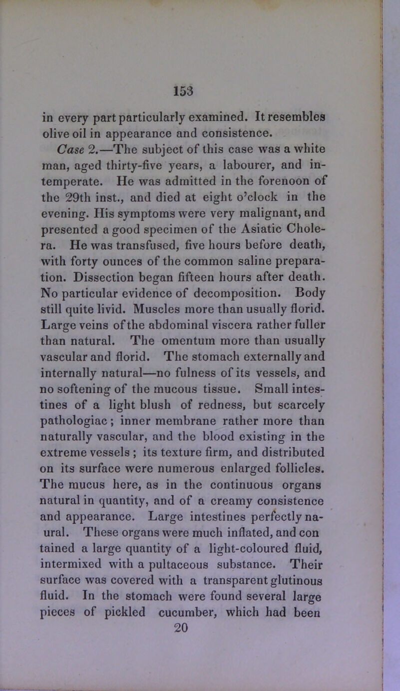 in every part particularly examined. It resembles olive oil in appearance and consistence. Case 2.—The subject of this case was a white man, aged thirty-five years, a labourer, and in- temperate. He was admitted in the forenoon of the 29th inst., and died at eight o'clock in the evening. His symptoms were very malignant, and presented a good specimen of the Asiatic Chole- ra. He was transfused, five hours before death, with forty ounces of the common saline prepara- tion. Dissection began fifteen hours after death. No particular evidence of decomposition. Body still quite livid. Muscles more than usually florid. Large veins of the abdominal viscera rather fuller than natural. The omentum more than usually vascular and florid. The stomach externally and internally natural—no fulness of its vessels, and no softening of the mucous tissue. Small intes- tines of a light blush of redness, but scarcely pathologiac; inner membrane rather more than naturally vascular, and the blood existing in the extreme vessels ; its texture firm, and distributed on its surface were numerous enlarged follicles. The mucus here, as in the continuous organs natural in quantity, and of a creamy consistence and appearance. Large intestines perfectly na- ural. These organs were much inflated, and con tained a large quantity of a light-coloured fluid, intermixed with a pultaceous substance. Their surface was covered with a transparent glutinous fluid. In the stomach were found several large pieces of pickled cucumber, which had been 20