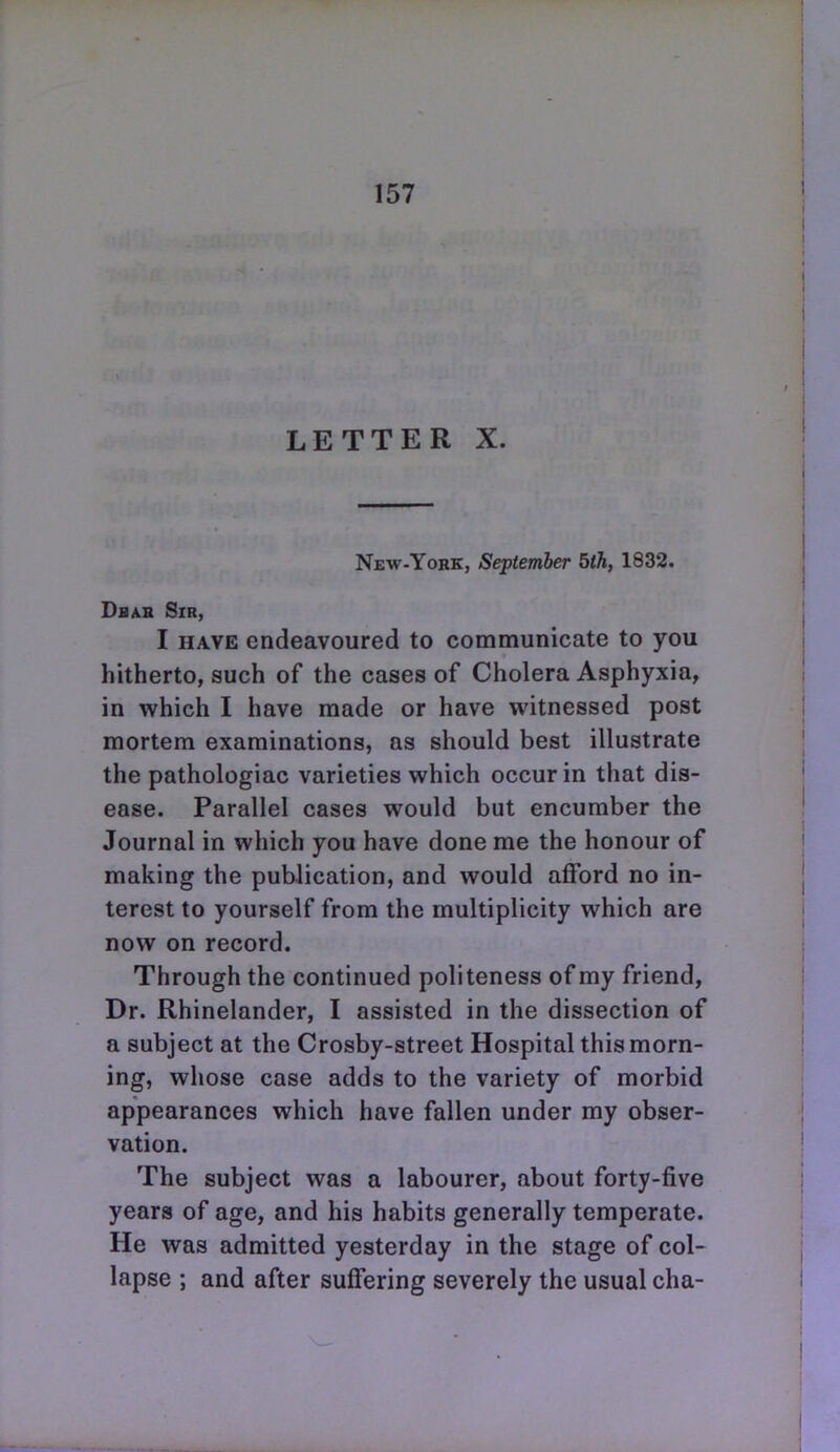 LETTER X. New-Yobk, September 5th, 1832. Dbar Sir, I HAVE endeavoured to communicate to you hitherto, such of the cases of Cholera Asphyxia, in which I have made or have witnessed post mortem examinations, as should best illustrate the pathologiac varieties which occur in that dis- ease. Parallel cases would but encumber the Journal in which you have done me the honour of making the publication, and would afford no in- terest to yourself from the multiplicity which are now on record. Through the continued politeness of my friend, Dr. Rhinelander, I assisted in the dissection of a subject at the Crosby-street Hospital this morn- ing, whose case adds to the variety of morbid appearances which have fallen under my obser- vation. The subject was a labourer, about forty-five years of age, and his habits generally temperate. He was admitted yesterday in the stage of col- lapse ; and after suffering severely the usual cha-