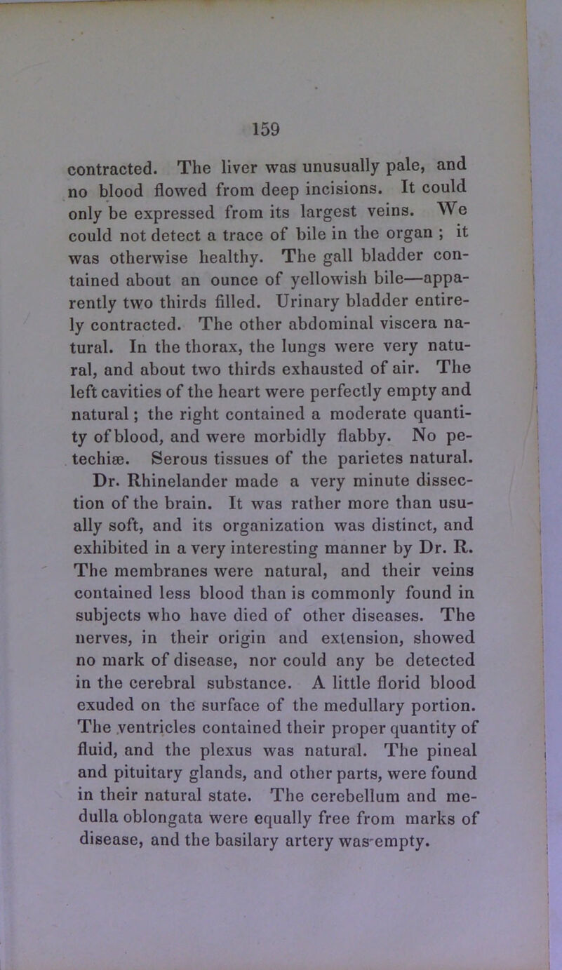 contracted. The liver was unusually pale, and no blood flowed from deep incisions. It could only be expressed from its largest veins. We could not detect a trace of bile in the organ ; it was otherwise healthy. The gall bladder con- tained about an ounce of yellowish bile—appa- rently two thirds filled. Urinary bladder entire- ly contracted. The other abdominal viscera na- tural. In the thorax, the lungs were very natu- ral, and about two thirds exhausted of air. The left cavities of the heart were perfectly empty and natural; the right contained a moderate quanti- ty of blood, and were morbidly flabby. No pe- techise. Serous tissues of the parietes natural. Dr. Rhinelander made a very minute dissec- tion of the brain. It was rather more than usu- ally soft, and its organization was distinct, and exhibited in a very interesting manner by Dr. R. The membranes were natural, and their veins contained less blood than is commonly found in subjects who have died of other diseases. The nerves, in their origin and extension, showed no mark of disease, nor could any be detected in the cerebral substance. A little florid blood exuded on the surface of the medullary portion. The .ventricles contained their proper quantity of fluid, and the plexus was natural. The pineal and pituitary glands, and other parts, were found in their natural state. The cerebellum and me- dulla oblongata were equally free from marks of disease, and the basilary artery was-empty.