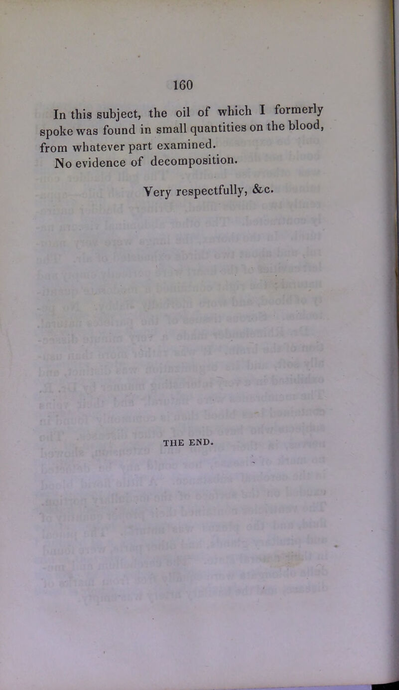 In this subject, the oil of which I formerly spoke was found in small quantities on the blood, from whatever part examined. No evidence of decomposition. Very respectfully, &c. THE END.