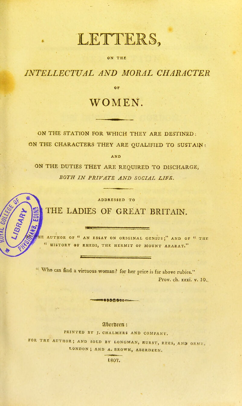 LETTERS, ON THE INTELLECTUAL AND MORAL CHARACTER OF WOMEN. ON THE STATION FOR WHICH THEY ARE DESTINED: ON THE CHARACTERS THEY ARE QUALIFIED TO SUSTAINi AND ON THE DUTIES THEY ARE REQUIRED TO DISCHARGE, BOTH IN PRIVATE AND SOCIAL LIFE. ADDRESSED TO THE LADIES OF GREAT BRITAIN. E AUTHOR OF  AN ESSAY ON ORIGINAL GENIUS; AND OF  THE '■ HISTORY OF R H EDI, THE HERMIT OF MOUNT ARARAT-.  Who can find a virtuous woman? for her price is far above rubies. Prov. ch. jcicxi. v. 10. afcerueen: PRINTED BY J. CHALMERS AND COMPANY. FOR THE AUTHOR ; AND SOLD BY LONGMAN, HURST, REES, A NO ORKM . LONDON; AND A.BROWN, ABERDEEN. 1807.