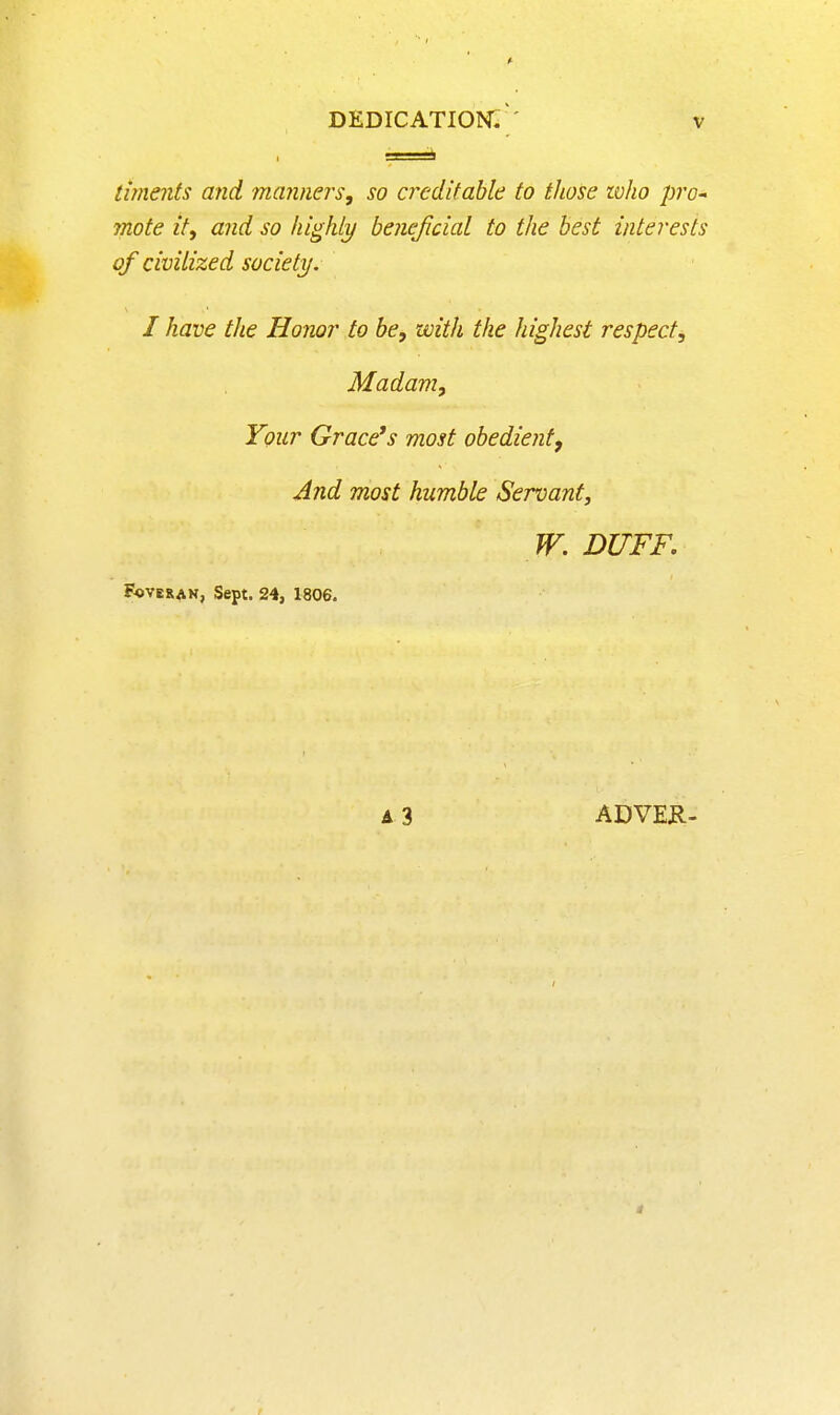 timents and manners, so creditable to those who pro- mote it, and so highly benejicial to the best interests of civilized society. I have the Honor to be, with the highest respect, Madam, Your Grace's most obedient, And most humble Servant, W. DUFF. Foveran, Sept. 24, 1806. A 3 ADVEJR.- 0 t