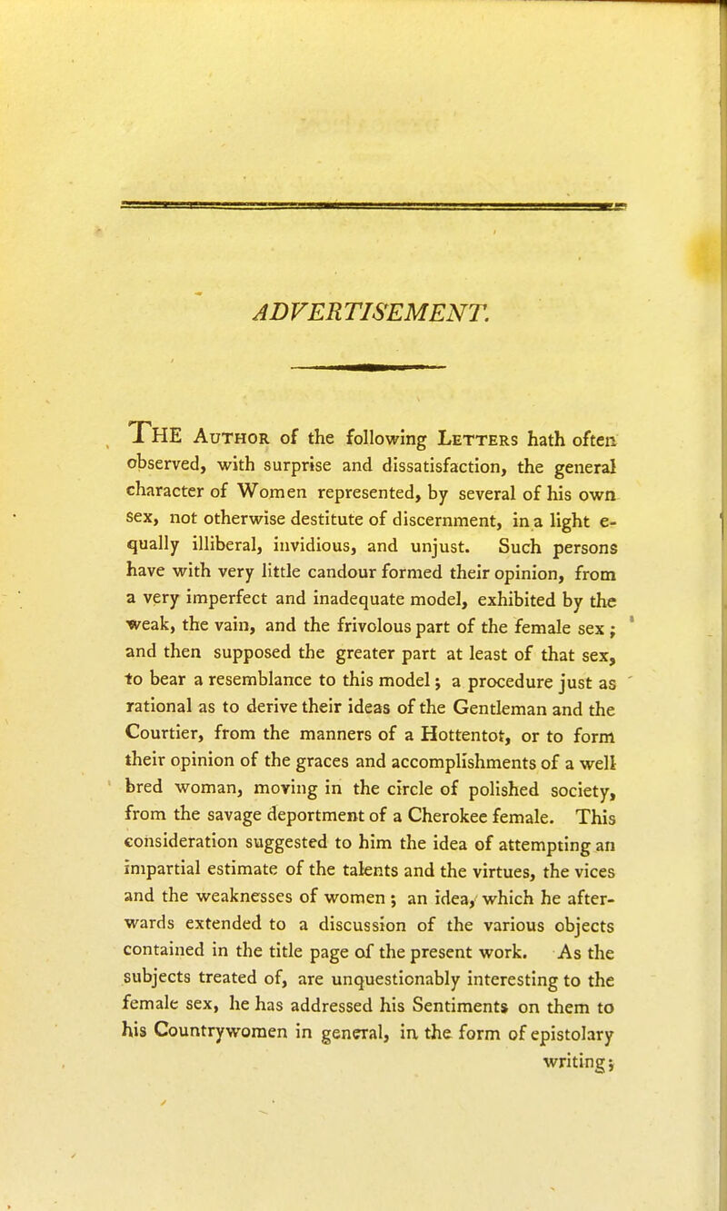 ADVERTISEMENT. The Author of the following Letters hath often observed, with surprise and dissatisfaction, the general character of Women represented, by several of his own sex, not otherwise destitute of discernment, in a light e- qually illiberal, invidious, and unjust. Such persons have with very little candour formed their opinion, from a very imperfect and inadequate model, exhibited by the weak, the vain, and the frivolous part of the female sex ; and then supposed the greater part at least of that sex, to bear a resemblance to this model; a procedure just as rational as to derive their ideas of the Gentleman and the Courtier, from the manners of a Hottentot, or to form their opinion of the graces and accomplishments of a well bred woman, moving in the circle of polished society, from the savage deportment of a Cherokee female. This consideration suggested to him the idea of attempting an impartial estimate of the talents and the virtues, the vices and the weaknesses of women ; an idea, which he after- wards extended to a discussion of the various objects contained in the title page of the present work. As the subjects treated of, are unquestionably interesting to the female sex, he has addressed his Sentiments on them to his Countrywomen in general, in the form of epistolary writing;