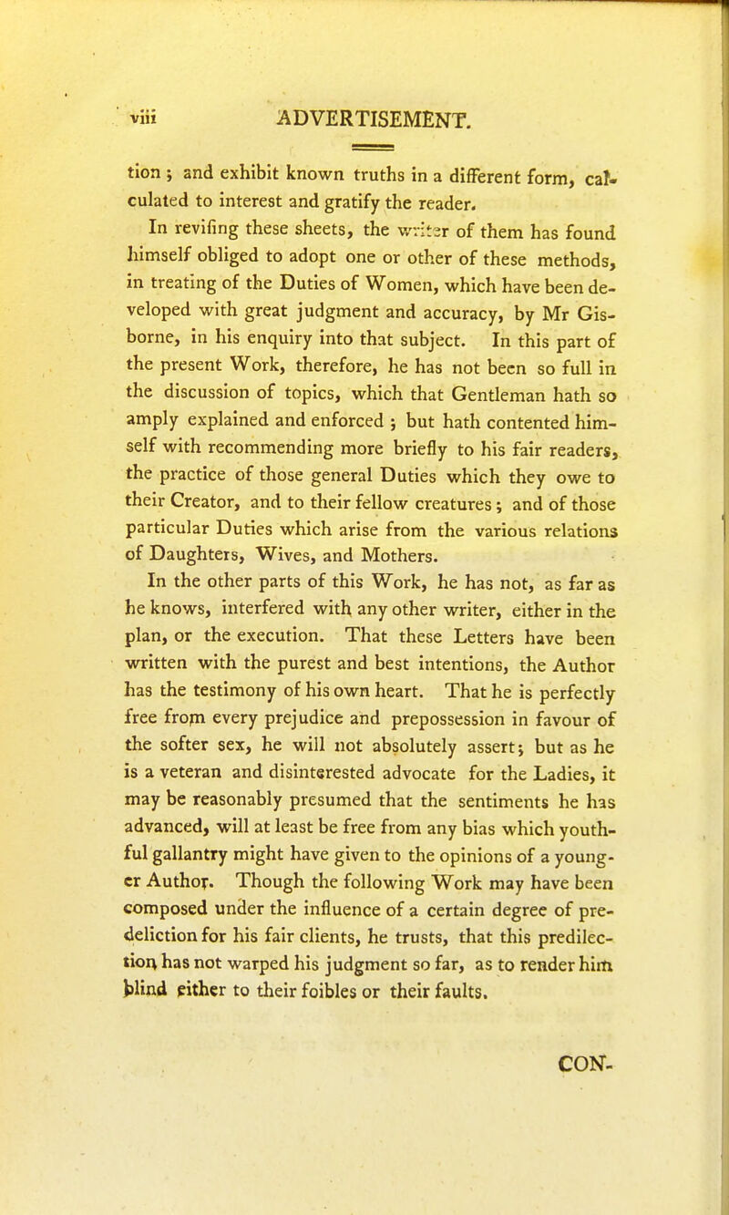 tion ; and exhibit known truths in a different form, cal- culated to interest and gratify the reader. In revifing these sheets, the writer of them has found himself obliged to adopt one or other of these methods, in treating of the Duties of Women, which have been de- veloped with great judgment and accuracy, by Mr Gis- borne, in his enquiry into that subject. In this part of the present Work, therefore, he has not been so full in the discussion of topics, which that Gentleman hath so amply explained and enforced ; but hath contented him- self with recommending more briefly to his fair readers, the practice of those general Duties which they owe to their Creator, and to their fellow creatures ; and of those particular Duties which arise from the various relations of Daughters, Wives, and Mothers. In the other parts of this Work, he has not, as far as he knows, interfered with any other writer, either in the plan, or the execution. That these Letters have been written with the purest and best intentions, the Author has the testimony of his own heart. That he is perfectly free frorn every prejudice and prepossession in favour of the softer sex, he will not absolutely assert; but as he is a veteran and disinterested advocate for the Ladies, it may be reasonably presumed that the sentiments he has advanced, will at least be free from any bias which youth- ful gallantry might have given to the opinions of a young- er Author. Though the following Work may have been composed under the influence of a certain degree of pre- deliction for his fair clients, he trusts, that this predilec- tion has not warped his judgment so far, as to render him blind either to their foibles or their faults. CON-