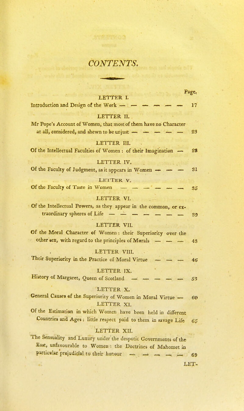 Page, LETTER L Introduction and Design of the Work — — — —. —. —. 17 LETTER II. Mr Pope's Account of Women, that most of them have no Character at all, considered, and shewn to be unjust — — — — — 23 LETTER III. Of the Intellectual Faculties of Women : of their Imagination — 28 LETTER IV. Of the Faculty of Judgment, as it appears in Women — — — SI LETTER V. Of the Faculty of Taste in Women — — — — — , 35 LETTER VI. Of the Intellectual Powers, as they appear in the common, or ex- traordinary spheres of Life — — — — — 39 LETTER VII. Of the Moral Character of Women: their Superiority over the other sex, with regard to the principles of Morals — — — 43 LETTER VIII. Their Superiority in the Practice of Moral Virtue — — — 46 LETTER IX. History of Margaret, Queen of Scotland _____ 53 LETTER X. General Causes of the Superiority of Women in Moral Virtue — 60 LETTER XI. Of the Estimation in which Women have been held in different Countries and Ages; little respect paid to them in savage Life 6$ LETTER XII. The Sensuality and Luxury under'the despotic Governments of the East, unfavourable to Women t the Doctrines of Mahomet in particular prejudicial to their honour — . _ —. _ 69