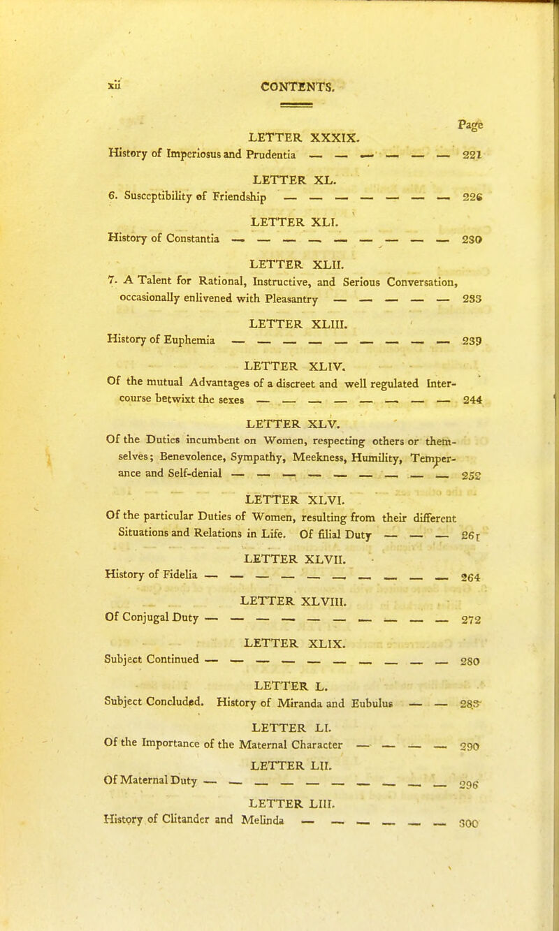 Page LETTER XXXIX. History of Imperiosus and Prudentia — — — — — — 221 LETTER XL. 6. Susceptibility of Friendship — — — — — — — 226 LETTER XLI. History of Constantia — — — —. — — — — — 2SO LETTER XLII. 7. A Talent for Rational, Instructive, and Serious Conversation, occasionally enlivened with Pleasantry — — — — — 2S3 LETTER XLIII. History of Euphemia — — — — — 239 LETTER XLIV. Of the mutual Advantages of a discreet and well regulated Inter- course betwixt the sexes — — — — — 244 LETTER XLV. Of the Duties incumbent on Women, respecting others or them- selves; Benevolence, Sympathy, Meekness, Humility, Temper- ance and Self-denial — — — — 252 LETTER XLVI. Of the particular Duties of Women, resulting from their different Situations and Relations in Life. Of filial Duty — — 26 r LETTER XLVII. History of Fidelia — — — _____ 264 LETTER XLVIII. Of Conjugal Duty — — — — — 272 LETTER XLIX. Subject Continued — — — — 2S0 LETTER L. Subject Concluded. History of Miranda and Eubulus — 28S LETTER LI. Of the Importance of the Maternal Character — — — — 290 LETTER HI. Of Maternal Duty — oc^- LETTER LIU. History of Clitander and MeUhda — _ 30c