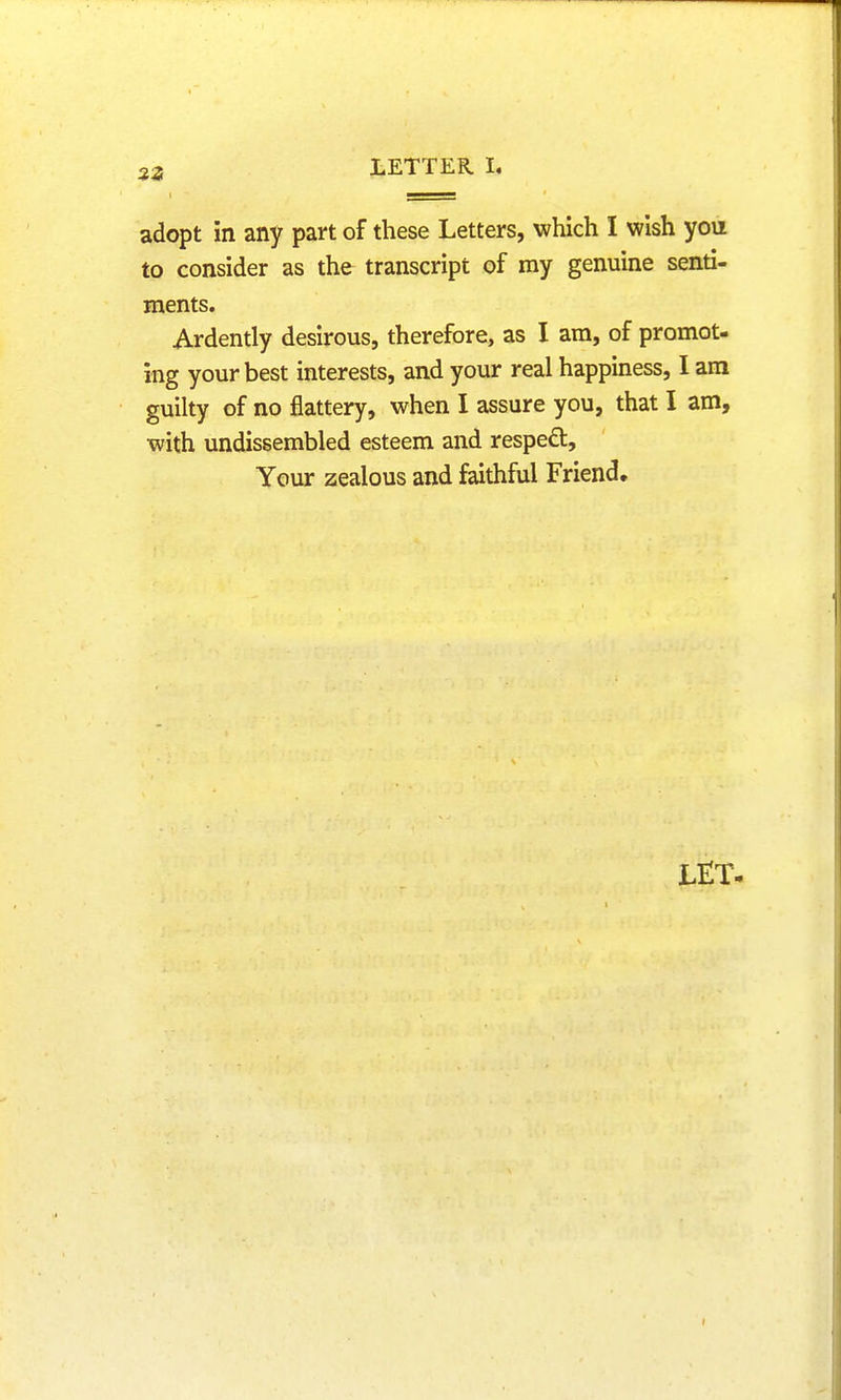 adopt in any part of these Letters, which 1 wish yon to consider as the transcript of ray genuine senti- ments. Ardently desirous, therefore, as I am, of promot- ing your best interests, and your real happiness, I am guilty of no flattery, when I assure you, that I am, with undissembled esteem and respect, Your zealous and faithful Friend.