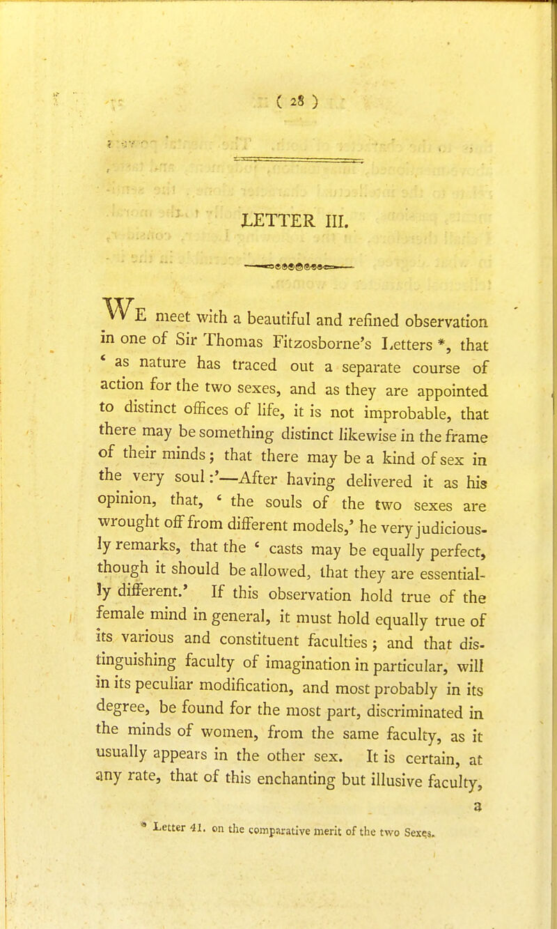 LETTER III. 5ft <ft© © $Q0 « We meet with a beautiful and refined observation m one of Sir Thomas Fitzosborne's Letters *, that ' as nature has traced out a separate course of action for the two sexes, and as they are appointed to distinct offices of life, it is not improbable, that there may be something distinct likewise in the frame of their minds; that there may be a kind of sex in the very soulAfter having delivered it as his opinion, that, < the souls of the two sexes are wrought off from different models/ he very judicious- ly remarks, that the « casts may be equally perfect, though it should be allowed, that they are essential- ly different/ If this observation hold true of the female mind in general, it must hold equally true of its various and constituent faculties; and that dis- tinguishing faculty of imagination in particular, will in its peculiar modification, and most probably in its degree, be found for the most part, discriminated in the minds of women, from the same faculty, as it usually appears in the other sex. It is certain, at any rate, that of this enchanting but illusive faculty, a * Letter 41. on the comparative merit of the two Sexe.s.