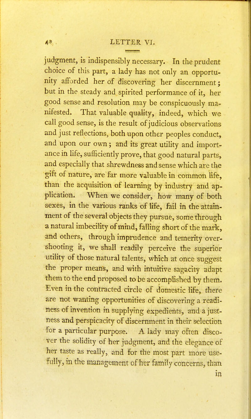 judgment, is indispensibly necessary. In the prudent choice of this part, a lady has not only an opportu- nity afforded her of discovering her discernment; but in the steady and spirited performance of it, her good sense and resolution may be conspicuously ma- nifested. That valuable quality, indeed, which we call good sense, is the result of judicious observations and just reflections, both upon other peoples conduct, and upon our own; and its great utility and import- ance in life, sufficiently prove, that good natural parts, and especially that shrewdness and sense which are the gift of nature, are far more valuable in common life, than the acquisition of learning by industry and ap- plication. When we consider, how many of both sexes, in the various ranks of life, fail in the attain- ment of the several objects they pursue, some through a natural imbecility of mind, falling short of the mark, and others, through imprudence and temerity over- shooting it, we shall readily perceive the superior utility of those natural talents, which at once suggest the proper means, and with intuitive sagacity adapt them to the end proposed to be accomplished by them. Even in the contracted circle of domestic life, there are not wanting opportunities of discovering a readi- ness of invention in supplying expedients, and a just- ness and perspicacity of discernment in their selection for a particular purpose. A lady may often disco- ver the solidity of her judgment, and the elegance of her taste as really, and for the most part more use- fully, in the management of her family concerns, than in