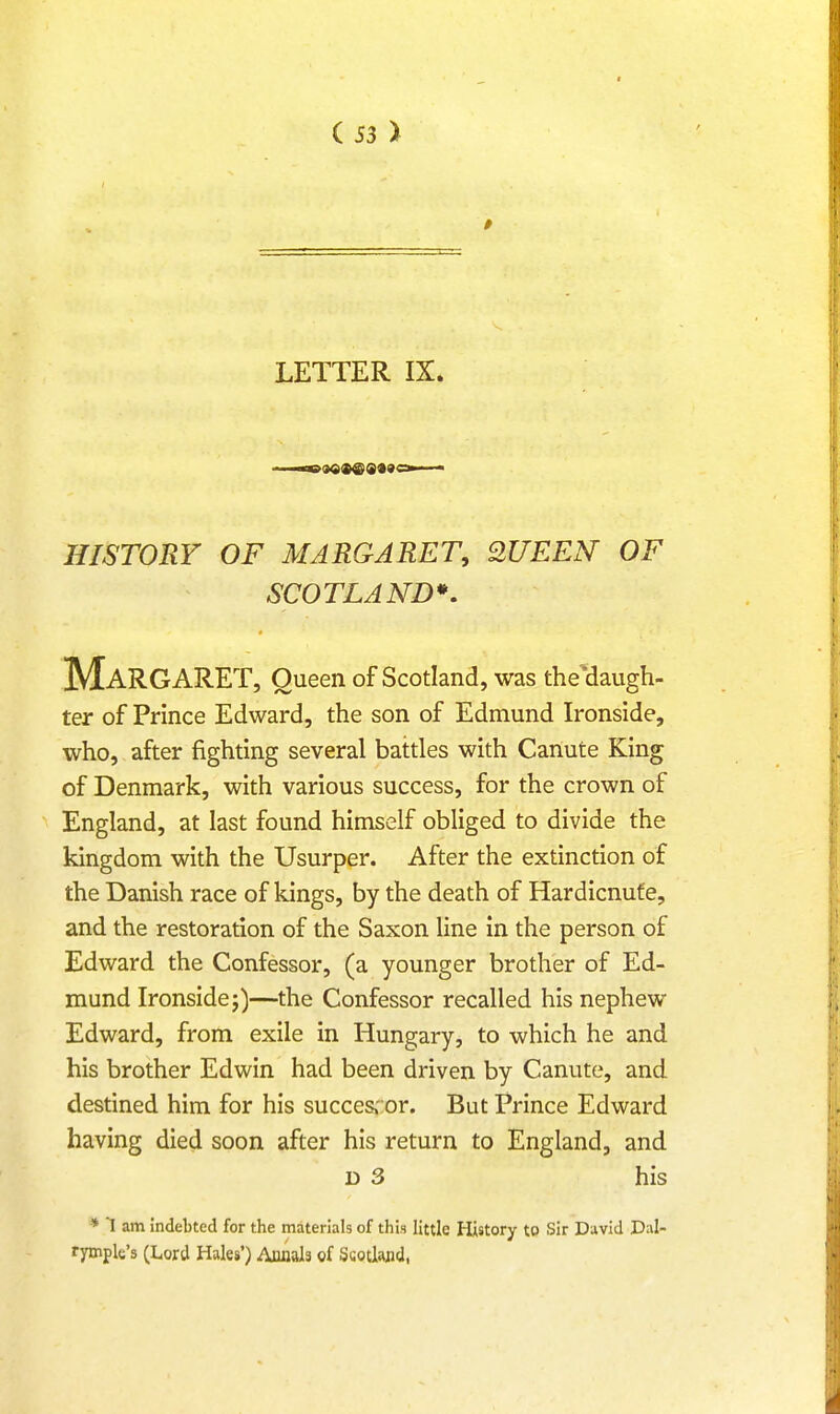 LETTER IX. HISTORY OF MARGARET, QUEEN OF SCOTLAND*. MARGARET, Queen of Scotland, was the'daugh- ter of Prince Edward, the son of Edmund Ironside, who, after fighting several battles with Canute King of Denmark, with various success, for the crown of England, at last found himself obliged to divide the kingdom with the Usurper. After the extinction of the Danish race of kings, by the death of Hardicnufe, and the restoration of the Saxon line in the person of Edward the Confessor, (a younger brother of Ed- mund Ironside j)—the Confessor recalled his nephew Edward, from exile in Hungary, to which he and his brother Edwin had been driven by Canute, and destined him for his successor. But Prince Edward having died soon after his return to England, and d 3 his * I am indebted for the materials of this little History to Sir David Dal- rymple's (Lord Hales') Annals of Ssotlajid,