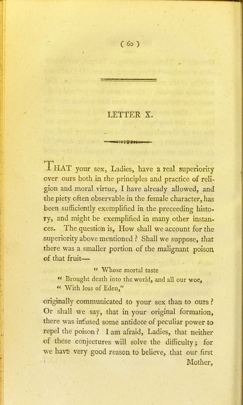 LETTER X. That your sex, Ladies, have a real superiority over ours both in the principles and practice of reli- gion and moral virtue, I have already allowed, and the piety often observable in the female character, has been sufficiently exemplified in the preceeding histo- ry, and might be exemplified in many other instan- ces. The question is, How shall we account for the superiority above mentioned ? Shall we suppose, that there was a smaller portion of the malignant poison of that fruit— c te Whose mortal taste  Brought death into the world, and all our woe, *< With loss of Eden, originally communicated to your sex than to ours ? Or shall we say, that in your original formation, there was infused some antidote of peculiar power to repel the poison ? I am afraid, Ladies, that neither of these conjectures will solve the difficulty; for we have very good reason to believe, that our first Mother,