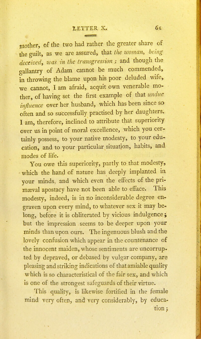 mother, of the two had rather the greater share of the guilt, as we are assured, that the woman, being- deceived, zvas in the transgression ; and though the gallantry of Adam cannot be much commended, in throwing the blame upon his poor deluded wife, we cannot, I am afraid, acquit own venerable mo- ther, of having set the first example of that undue influence over her husband, which has been since so often and so successfully practised by her daughters. I am, therefore, inclined to attribute that superiority over us in point of moral excellence, which you cer- tainly possess, to your native modesty, to your edu- cation, and to your particular situation, habits, and modes of life. You owe this superiority, partly to that modesty, which the hand of nature has deeply implanted in your minds; and which even the effects of the pri- maeval apostacy have not been able to efface. This modesty, indeed, is in no inconsiderable degree en- graven upon every mind, to whatever sex it may be- long, before it is obliterated by vicious indulgence ; but the impression seems to be deeper upon your minds than upon ours. The ingenuous blush and the lovely confusion which appear in the countenance of the innocent maiden, whose sentiments are uncorrup- ted by depraved, or debased by vulgar company, are pleasing and striking indications of that amiable quality which is so characteristical of the fair sex, and which is one of the strongest safeguards of their virtue. This quality, is likewise fortified in the female mind very often, and very considerably, by educa- tion t;