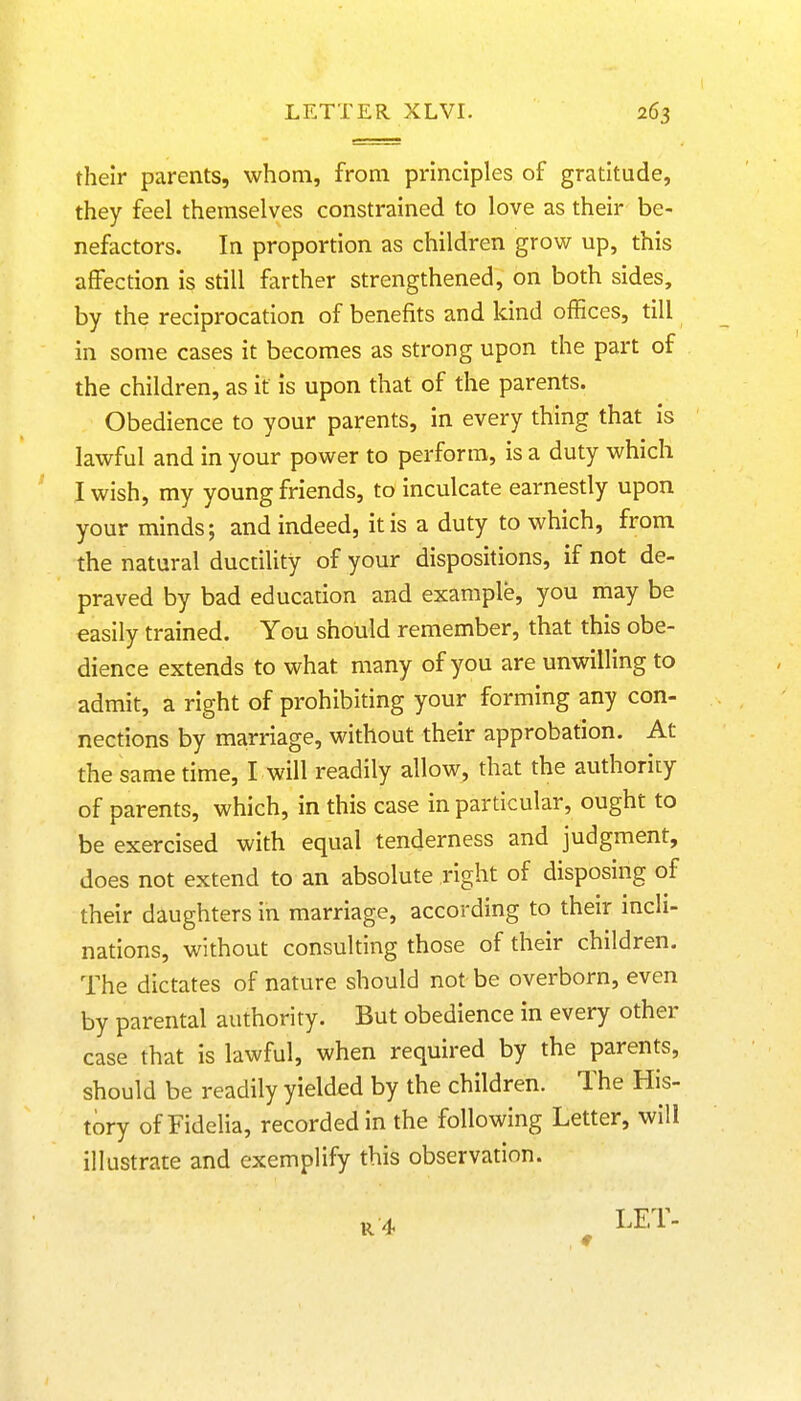 their parents, whom, from principles of gratitude, they feel themselves constrained to love as their be- nefactors. In proportion as children grow up, this affection is still farther strengthened, on both sides, by the reciprocation of benefits and kind offices, till in some cases it becomes as strong upon the part of the children, as it is upon that of the parents. Obedience to your parents, in every thing that is lawful and in your power to perform, is a duty which I wish, my young friends, to inculcate earnestly upon your minds; and indeed, it is a duty to which, from the natural ductility of your dispositions, if not de- praved by bad education and example, you may be easily trained. You should remember, that this obe- dience extends to what many of you are unwilling to admit, a right of prohibiting your forming any con- nections by marriage, without their approbation. At the same time, I will readily allow, that the authority of parents, which, in this case in particular, ought to be exercised with equal tenderness and judgment, does not extend to an absolute right of disposing of their daughters in marriage, according to their incli- nations, without consulting those of their children. The dictates of nature should not be overborn, even by parental authority. But obedience in every other case that is lawful, when required by the parents, should be readily yielded by the children. The His- tory of Fidelia, recorded in the following Letter, will illustrate and exemplify this observation. LET- ♦