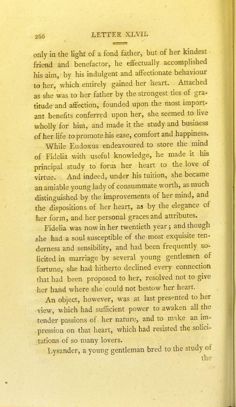 only in the light of a fond father, but of her kindest friend and benefactor, he effectually accomplished his aim, by his indulgent and affectionate behaviour to her, which entirely gained her heart. Attached as she was to her father by the strongest ties of gra- titude and affection, founded upon the most import- ant benefits conferred upon her, she seemed to live wholly for him, and made it the study and business of her life to promote his ease, comfort and happiness. While Eudoxus endeavoured to store the mind of Fidelia with useful knowledge, he made it his principal study to form her heart to the love of virtue. And indeed, under his tuition, she became an amiable young lady of consummate worth, as much distinguished by the improvements of her mind, and the dispositions of her heart, as by the elegance of her form, and her personal graces and attributes. Fidelia was now in her twentieth year; and though she had a soul susceptible of the most exquisite ten- derness and sensibility, and had been frequently so- licited in marriage by several young gentlemen of fortune, she had hitherto declined every connection that had been proposed to her, resolved not to give her hand where she could not bestow her heart. An object, however, was at last presented to her view, which had sufficient power to awaken all the tender passions of her nature, and to mnke an im- pression on that heart, which had resisted the solici- tations of so many lovers. Lysander, a young gentleman bred to the study of the