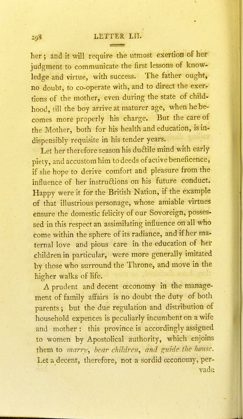 her; and it will require the utmost exertion of her judgment to communicate the first lessons of know- ledge and virtue, with success. The father ought, no doubt, to co-operate with, and to direct the exer- tions of the mother, even during the state of child- hood, till the boy arrive at maturer age, when he be- comes more properly his charge. But the care of the Mother, both for his health and education, is in- dispensibly requisite in his tender years. Let her therefore season his ductile mind with early piety, and accustom him to deeds of active beneficence, if she hope to derive comfort and pleasure from the influence of her instructions on his future conduct. Happy were it for the British Nation, if the example of that illustrious personage, whose amiable virtues ensure the domestic felicity of our Sovoreign, posses- sed in this respect an assimilating influence on all who come within the sphere of its radiance, and if her ma- ternal love and pious care in the education of her children in particular, were more generally imitated by those who surround the Throne, and move in the higher walks of life. A prudent and decent ceconomy in the manage- ment of family affairs is no doubt the duty of both parents; but the due regulation and distribution of household expences is peculiarly incumbent on a wife and mother : this province is accordingly assigned to women by Apostolical authority, which enjoins them to marry, bear children, and guide (he house. Let a decent, therefore, not a sordid ceconomy, per- vade