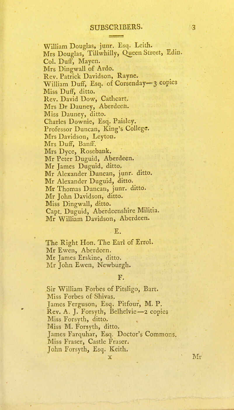 William Douglas, junr. Esq. Leith. Mrs Douglas, Tillwhilly, Queen Street, Edin. Col. Duff, Mayen. Mrs Dingwall of Ardo. Rev. Patrick Davidson, Rayne. William Duff, Esq. of Corsenday—3 copies Miss Duff, ditto. Rev. David Dow, Cathcart. Mrs Dr Dauney, Aberdeen. Miss Dauney, ditto. Charles Downie, Esq. Paisley. Professor Duncan, King's College. Mrs Davidson, Leyton. Mrs Duff, Banff. Mrs Dyce, Rosebank. Mr Peter Duguid, Aberdeen. Mr James Duguid, ditto. Mr Alexander Duncan, junr. ditto. Mr Alexander Duguid, ditto. Mr Thomas Duncan, junr. ditto. Mr John Davidson, ditto. Miss Dingwall, ditto. Capt. Duguid, Aberdeenshire Militia. Mr William Davidson, Aberdeen. E. The Right Hon. The Earl of Errol. Mr Ewen, Aberdeen. Mr James Erskine, ditto. Mr John Ewen, Newburgh. F. Sir William Forbes of Pitsligo, Bart. Miss Forbes of Shivas. James Ferguson, Esq. Pitfour, M. P. Rev. A. J. Forsyth, Belhelvie—2 copies Miss Forsyth, ditto. Miss M. Forsyth, ditto. James Farquhar, Esq. Doctor's Commons. Miss Fraser, Castle Fraser. John Forsyth, Esq. Keith. x 1 Mr