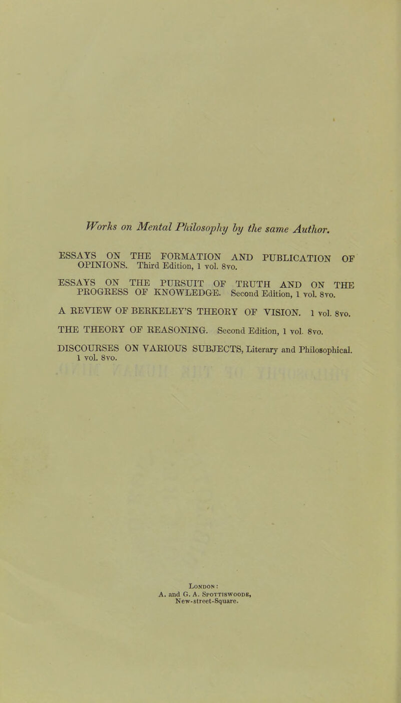 Works on Mental Philosophy by the same Author. ESSAYS ON THE FORMATION AND PUBLICATION OF OPINIONS. Third Edition, 1 vol. 8vo. ESSAYS ON THE PURSUIT OF TRUTH AND ON THE PROGRESS OF KNOWLEDGE. Second Edition, 1 vol. 8vo. A REVIEW OF BERKELEY’S THEORY OF VISION. 1 vol. 8vo. THE THEORY OF REASONING. Second Edition, 1 vol. 8vo. DISCOURSES ON VARIOUS SUBJECTS, Literary and Philosophical. 1 vol. 8vo. London: A. and G. A. Spottiswoodb, New-street-Square.