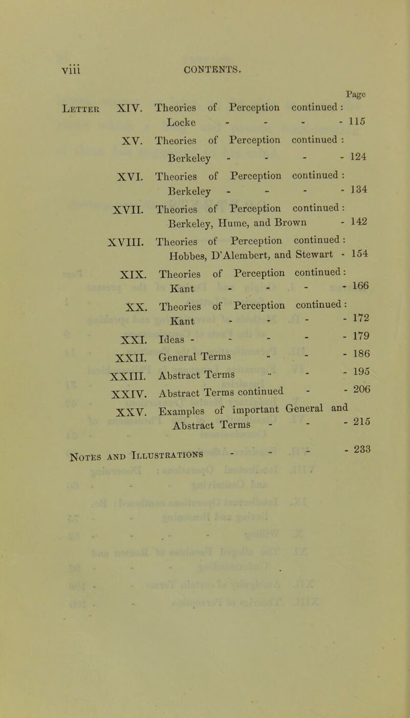 Page Letter XIV. Theories of Perception continued: Locke - - - - 115 XV. Theories of Perception continued : Berkeley - - - - 124 XVI. Theories of Perception continued: Berkeley - - - - 134 XVII. Theories of Perception continued: Berkeley, Ilume, and Brown - 142 XVIII. Theories of Perception continued: Hobbes, D’Alembert, and Stewart - 154 XIX. Theories of Perception continued: Kant - - - - 166 XX. Theories of Perception continued: Kant - - - - 172 XXI. Ideas - - - - “ 179 XXII. General Terms - - ' 186 XXIII. Abstract Terms - - “ 195 XXIV. Abstract Terms continued - - 206 XXV. Examples of important General and Abstract Terms - * - 215 Notes and Illustrations - 233