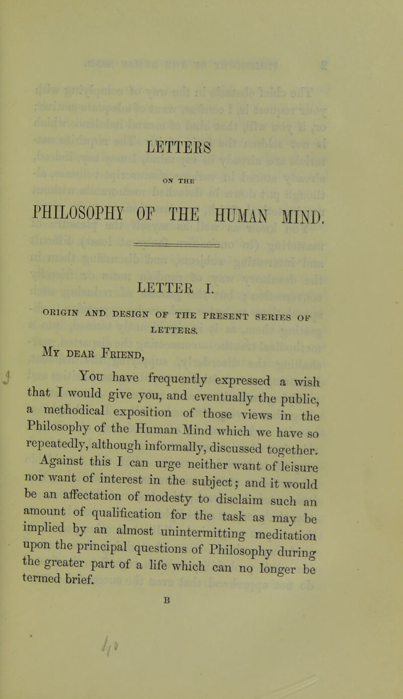 ON THE PHILOSOPHY OF THE HUMAN MIND. LETTER I. ORIGIN AND DESIGN OF THE PRESENT SERIES OF LETTERS. My dear Friend, You have frequently expressed a wish that I would give you, and eventually the public, a methodical exposition of those views in the Philosophy of the Human Mind which we have so repeatedly, although informally, discussed together. Against this I can urge neither want of leisure nor want of interest in the subject; and it would be an affectation of modesty to disclaim such an amount of qualification for the task as may be implied by an almost unintermitting meditation upon the principal questions of Philosophy during the greater part of a life which can no lono-er be termed brief. B