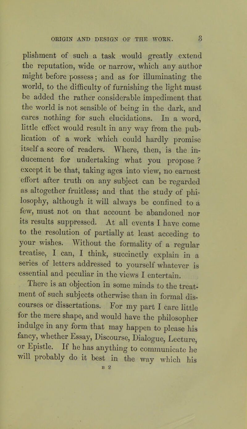 plishment of such a task would greatly extend the reputation, wide or narrow, which any author might before possess; and as for illuminating the world, to the difficulty of furnishing the light must be added the rather considerable impediment that the world is not sensible of being in the dark, and cares nothing for such elucidations. In a word, little effect would result in any way from the pub- lication of a work which could hardly promise itself a score of readers. Where, then, is the in- ducement for undertaking what you propose ? except it be that, taking ages into view, no earnest effort after truth on any subject can be regarded as altogether fruitless; and that the study of phi- losophy, although it will always be confined to a few, must not on that account be abandoned nor its results suppressed. At all events I have come to the resolution of partially at least acceding to your wishes. Without the formality of a regular treatise, I can, I think, succinctly explain in a series of letters addressed to yourself whatever is essential and peculiar in the views I entertain. There is an objection in some minds to the treat- ment of such subjects otherwise than in formal dis- courses or dissertations. For my part I care little foi the mere shape, and would have the philosopher indulge in any form that may happen to please his fancy, whether Essay, Discourse, Dialogue, Lecture, or Epistle. If he has anything to communicate he will probably do it best in the way which his