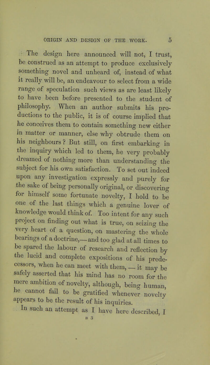 The design here announced will not, I trust, be construed as an attempt to produce exclusively something novel and unheard of, instead of what it really will be, an endeavour to select from a wide range of speculation such views as are least likely to have been before presented to the student of philosophy. When an author submits his pro- ductions to the public, it is of course implied that he conceives them to contain something new either in matter or manner, else why obtrude them on his neighbours? But still, on first embarking in the inquiry which led to them, he very probably dreamed of nothing more than understanding the subject for his own satisfaction. To set out indeed upon any investigation expressly and purely for the sake of being personally original, or discovering for himself some fortunate novelty, I hold to be one of the last things which a genuine lover of knowledge would think of. Too intent for any such project on finding out what is true, on seizing the very heart of a question, on mastering the whole bearings of a doctrine,—and too glad at all times to be spared the labour of research and reflection by the lucid and complete expositions of his prede- cessors, when he can meet with them, — it may be safely asserted that his mind has no room for the mere ambition of novelty, although, being human, ie cannot fail to be gratified whenever novelty appears to be the result of his inquiries. In such an attempt as I have here described, I