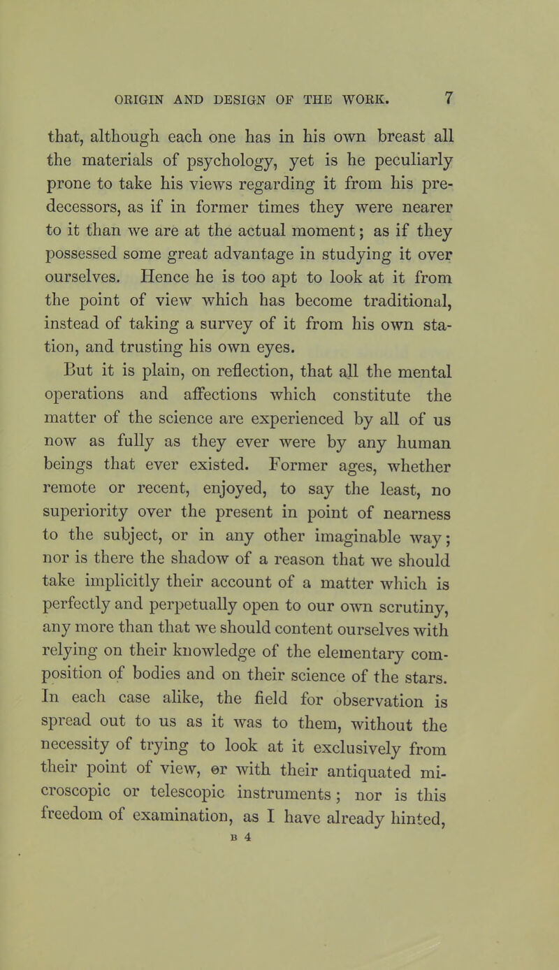 that, although each one has in his own breast all the materials of psychology, yet is he peculiarly prone to take his views regarding it from his pre- decessors, as if in former times they were nearer to it than we are at the actual moment; as if they possessed some great advantage in studying it over ourselves. Hence he is too apt to look at it from the point of view which has become traditional, instead of taking a survey of it from his own sta- tion, and trusting his own eyes. But it is plain, on reflection, that all the mental operations and affections which constitute the matter of the science are experienced by all of us now as fully as they ever were by any human beings that ever existed. Former ages, whether remote or recent, enjoyed, to say the least, no superiority over the present in point of nearness to the subject, or in any other imaginable way; nor is there the shadow of a reason that we should take implicitly their account of a matter which is perfectly and perpetually open to our own scrutiny, any more than that we should content ourselves with relying on their knowledge of the elementary com- position of bodies and on their science of the stars. In each case alike, the field for observation is spread out to us as it was to them, without the necessity of trying to look at it exclusively from their point of view, or with their antiquated mi- croscopic or telescopic instruments; nor is this freedom of examination, as I have already hinted,