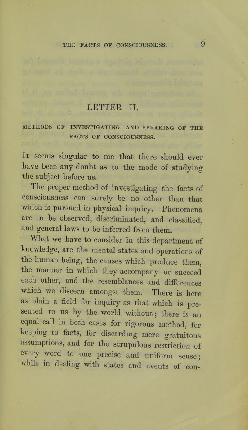LETTER II. METHODS OF INVESTIGATING AND SPEAKING OF THE FACTS OF CONSCIOUSNESS. It seems singular to me that there should ever have been any doubt as to the mode of studying the subject before us. The proper method of investigating the facts of consciousness can surely be no other than that which is pursued in physical inquiry. Phenomena are to be observed, discriminated, and classified, and general laws to be inferred from them. What we have to consider in this department of knowledge, are the mental states and operations of the human being, the causes which produce them, the manner in which they accompany or succeed each other, and the resemblances and differences which we discern amongst them. There is here as plain a field for inquiry as that which is pre- sented to us by the world without; there is an equal call in both cases for rigorous method, for keeping to facts, for discarding mere gratuitous assumptions, and for the scrupulous restriction of evei y word to one precise and uniform sense; while in dealing with states and events of con-