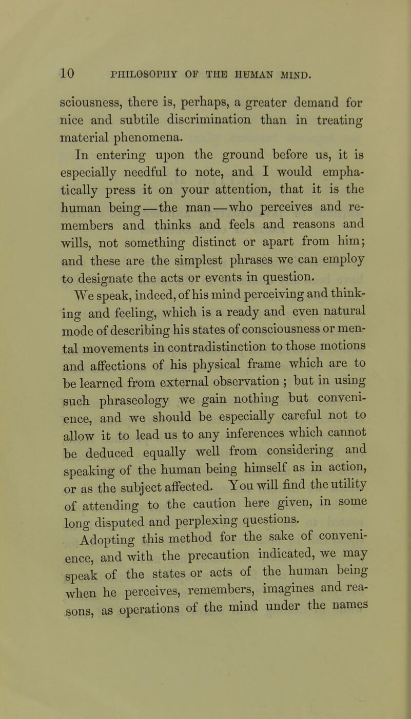 sciousness, there is, perhaps, a greater demand for nice and subtile discrimination than in treating material phenomena. In entering upon the ground before us, it is especially needful to note, and I would empha- tically press it on your attention, that it is the human being—the man-—who perceives and re- members and thinks and feels and reasons and wills, not something distinct or apart from him; and these are the simplest phrases we can employ to designate the acts or events in question. We speak, indeed, of his mind perceiving and think- ing and feeling, which is a ready and even natural mode of describing his states of consciousness or men- tal movements in contradistinction to those motions and affections of his physical frame which are to be learned from external observation ; but in using such phraseology we gain nothing but conveni- ence, and we should be especially careful not to allow it to lead us to any inferences which cannot be deduced equally well from considering and speaking of the human being himself as in action, or as the subject affected. You will find the utility of attending to the caution here given, in some long disputed and perplexing questions. Adopting this method for the sake of conveni- ence, and with the precaution indicated, we may speak of the states or acts of the human being when he perceives, remembers, imagines and rea- sons, as operations oi the mind under the names