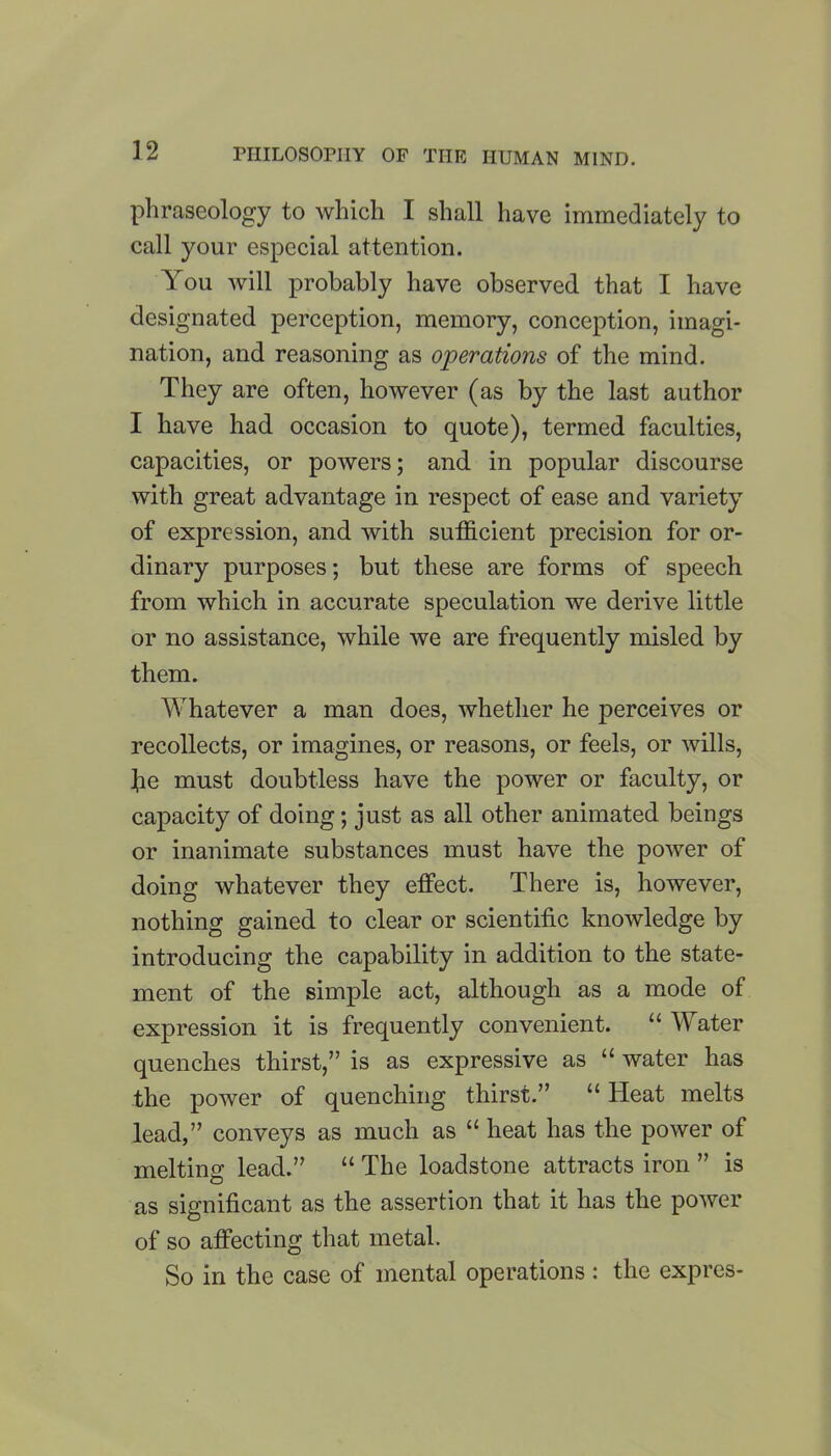 phraseology to which I shall have immediately to call your especial attention. You will probably have observed that I have designated perception, memory, conception, imagi- nation, and reasoning as operations of the mind. They are often, however (as by the last author I have had occasion to quote), termed faculties, capacities, or powers; and in popular discourse with great advantage in respect of ease and variety of expression, and with sufficient precision for or- dinary purposes; but these are forms of speech from which in accurate speculation we derive little or no assistance, while we are frequently misled by them. Whatever a man does, whether he perceives or recollects, or imagines, or reasons, or feels, or wills, he must doubtless have the power or faculty, or capacity of doing; just as all other animated beings or inanimate substances must have the power of doing whatever they effect. There is, however, nothing gained to clear or scientific knowledge by introducing the capability in addition to the state- ment of the simple act, although as a mode of expression it is frequently convenient. “ Water quenches thirst,” is as expressive as “ water has the power of quenching thirst.” “ Heat melts lead,” conveys as much as “ heat has the power of melting lead.” “ The loadstone attracts iron ” is as significant as the assertion that it has the power of so affecting that metal. So in the case of mental operations : the expres-