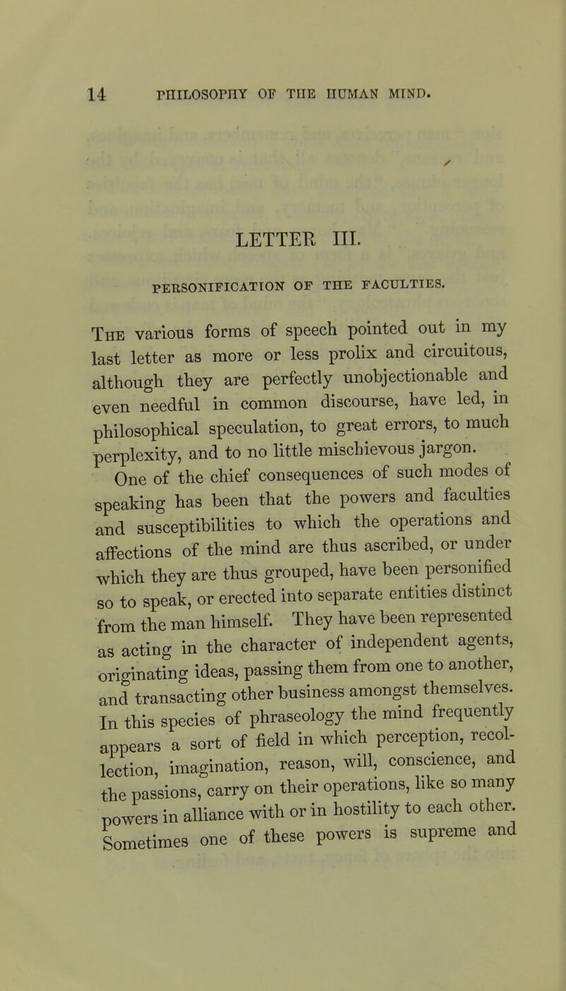 ✓ LETTER III. PERSONIFICATION OF THE FACULTIES. The various forms of speech pointed out in my last letter as more or less prolix and circuitous, although they are perfectly unobjectionable and even needful in common discourse, have led, in philosophical speculation, to great errors, to much perplexity, and to no little mischievous jargon. One of the chief consequences of such modes of speaking has been that the powers and faculties and susceptibilities to which the operations and affections of the mind are thus ascribed, or under which they are thus grouped, have been personified so to speak, or erected into separate entities distinct from the man himself. They have been represented as acting in the character of independent agents, originating ideas, passing them from one to another, and transacting other business amongst themselves. In this species of phraseology the mind frequently appears a sort of field in which perception, recol- lection, imagination, reason, will, conscience, and the passions, carry on their operations, like so many powers in alliance with or in hostility to each other. Sometimes one of these powers is supreme and