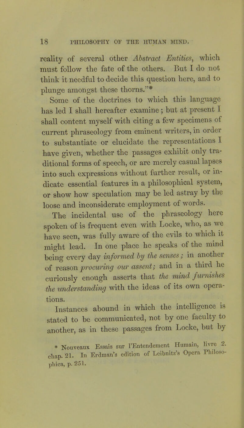 reality of several other Abstract Entities, which must follow the fate of the others. But I do not think it needful to decide this question here, and to plunge amongst these thorns.7’* Some of the doctrines to which this language has led I shall hereafter examine; but at present 1 shall content myself with citing a few specimens of current phraseology from eminent writers, in order to substantiate or elucidate the representations I have given, whether the passages exhibit only tra- ditional forms of speech, or are merely casual lapses into such expressions without further result, or in- dicate essential features in a philosophical system, or show how speculation may be led astray by the loose and inconsiderate employment of words. The incidental use of the phraseology here spoken of is frequent even with Locke, who, as we have seen, was fully aware of the evils to which it might lead. In one place he speaks of the mind being every day informed by the senses; in another of reason procuring our assent; and in a third lie curiously enough asserts that the mind furnishes the understanding with the ideas of its own opera- tions. Instances abound in which the intelligence is stated to be communicated, not by one faculty to another, as in these passages from Locke, but by * Nouveaux Essais sur l’Entendement Huraain, livre 2. chap. 21. In Erdman’s edition of Leibnitz’s Opera Philoso- phies, p. 251.