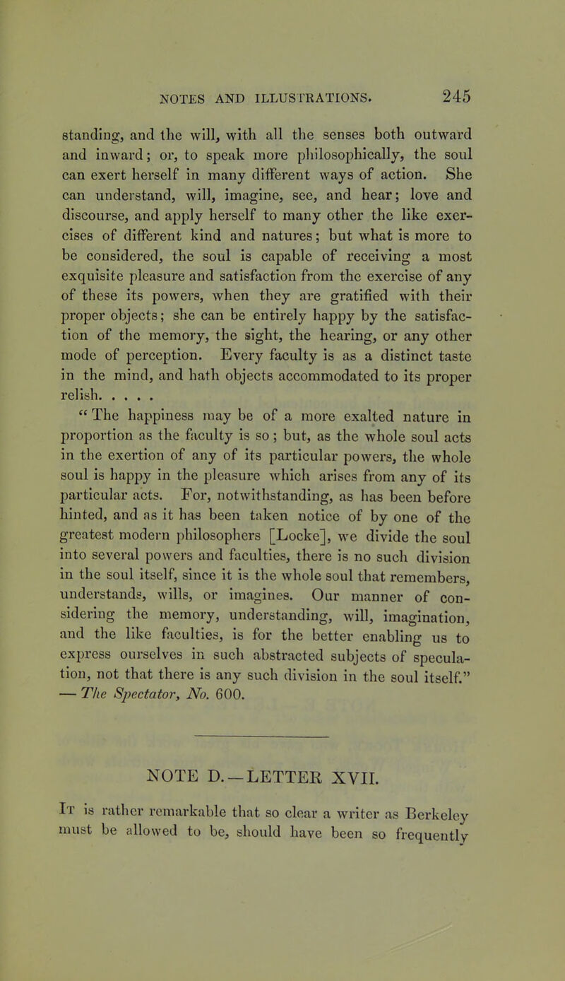 standing, and the will, with all the senses both outward and inward; or, to speak more philosophically, the soul can exert herself in many different ways of action. She can understand, will, imagine, see, and hear; love and discourse, and apply herself to many other the like exer- cises of different kind and natures; but what is more to be considered, the soul is capable of receiving a most exquisite pleasure and satisfaction from the exercise of any of these its powers, when they are gratified with their proper objects; she can be entirely happy by the satisfac- tion of the memory, the sight, the hearing, or any other mode of perception. Every faculty is as a distinct taste in the mind, and hath objects accommodated to its proper relish “ The happiness may be of a more exalted nature in proportion as the faculty is so; but, as the whole soul acts in the exertion of any of its particular powers, the whole soul is happy in the pleasure which arises from any of its particular acts. For, notwithstanding, as has been before hinted, and as it has been taken notice of by one of the greatest modern philosophers [Locke], we divide the soul into several powers and faculties, there is no such division in the soul itself, since it is the whole soul that remembers, understands, wills, or imagines. Our manner of con- sidering the memory, understanding, will, imagination, and the like faculties, is for the better enabling us to express ourselves in such abstracted subjects of specula- tion, not that there is any such division in the soul itself.” — The Spectator, No. 600. NOTE D. —LETTER XVII. It is rather remarkable that so clear a writer as Berkeley must be allowed to be, should have been so frequently