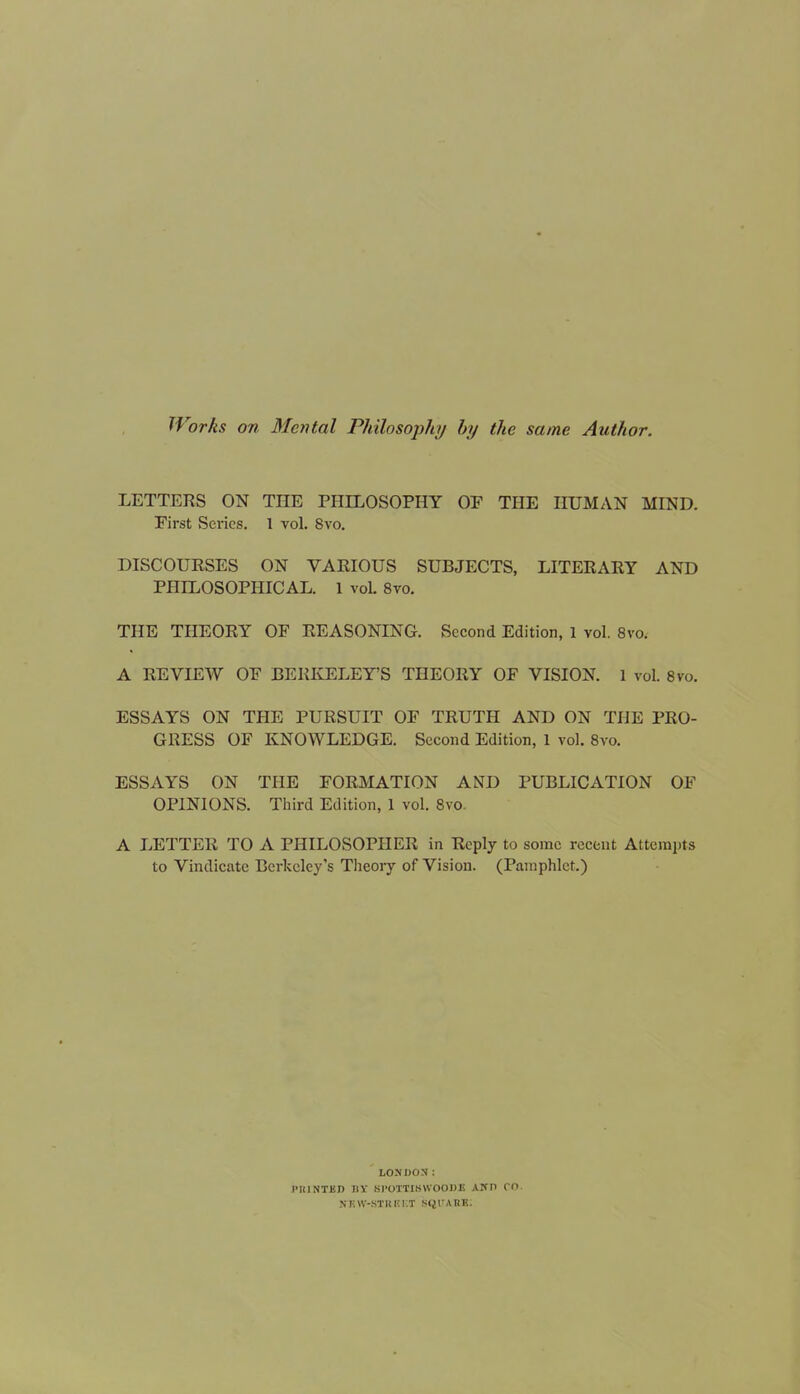 Works on Mental Philosophy by the same Author. LETTERS ON THE PHILOSOPHY OF THE HUMAN MIND. First Series. 1 vol. 8vo. DISCOURSES ON VARIOUS SUBJECTS, LITERARY AND PHILOSOPHICAL. 1 vol. 8vo. THE THEORY OF REASONING. Second Edition, 1 vol. 8vo. A REVIEW OF BERKELEY’S THEORY OF VISION. 1 vol. 8vo. ESSAYS ON THE PURSUIT OF TRUTH AND ON THE PRO- GRESS OF KNOWLEDGE. Second Edition, 1 vol. 8vo. ESSAYS ON THE FORMATION AND PUBLICATION OF OPINIONS. Third Edition, 1 vol. 8vo A LETTER TO A PHILOSOPHER in Reply to some recent Attempts to Vindicate Berkeley's Theory of Vision. (Pamphlet.) LONDON: PRINTED BY Sl'OTTISWOODIS AND CO. NKSV-HTH R KT SQUARE.