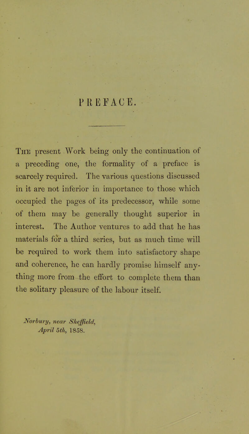 l> REFAC E. The present Work being only the continuation of a preceding one, the formality of a preface is scarcely required. The various questions discussed in it are not inferior in importance to those which occupied the pages of its predecessor, while some of them may be generally thought superior in interest. The Author ventures to add that he has materials for a third series, but as much time will be required to work them into satisfactory shape and coherence, he can hardly promise himself any- thing more from the effort to complete them than the solitary pleasure of the labour itself. Nor bury, near Sheffield, April 5th, 1858.