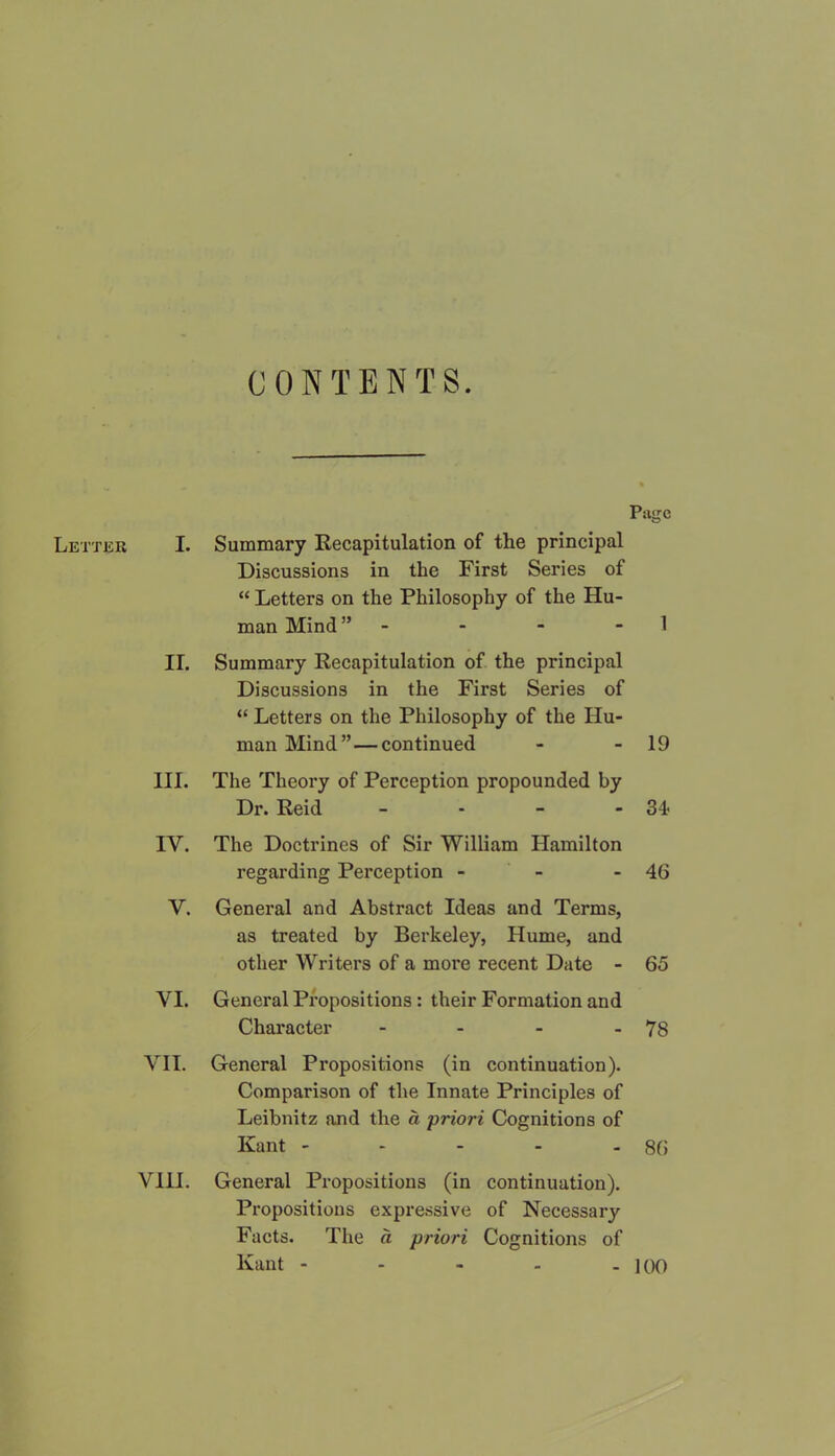 CONTENTS. Page Letter I. Summary Recapitulation of the principal Discussions in the First Series of “ Letters on the Philosophy of the Hu- man Mind” - - - - 1 II. Summary Recapitulation of the principal Discussions in the First Series of “ Letters on the Philosophy of the Hu- man Mind” — continued - - 19 III. The Theory of Perception propounded by Dr. Reid - - - -34 IV. The Doctrines of Sir William Hamilton regarding Perception - - - 46 V. General and Abstract Ideas and Terms, as treated by Berkeley, Hume, and other Writers of a more recent Date - 65 VI. General Propositions : their Formation and Character - - - - 78 VII. General Propositions (in continuation). Comparison of the Innate Principles of Leibnitz and the a priori Cognitions of Kant - - - - - 86 VIH. General Propositions (in continuation). Propositions expressive of Necessary Facts. The a priori Cognitions of Kant - - - - - 100