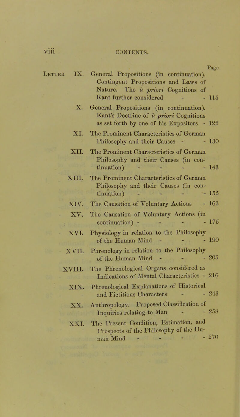 X. XI. XII. XIII. XIV. XV. XVI. xra XVIII. XIX. XX. XXL Page General Propositions (in continuation). Contingent Propositions and Laws of Nature. The a priori Cognitions of Kant further considered - - 115 General Propositions (in continuation). Kant’s Doctrine of a priori Cognitions as set forth by one of his Expositors - 122 The Prominent Characteristics of German Philosophy and their Causes - - 130 The Prominent Characteristics of German Philosophy and their Causes (in con- tinuation) - - - 143 The Prominent Characteristics of German Philosophy and their Causes (in con- tinuation) - 155 The Causation of Voluntary Actions - 163 The Causation of Voluntary Actions (in continuation) - - - - 175 Physiology in relation to the Philosophy of the Human Mind - - - 190 Phrenology in relation to the Philosophy of the Human Mind - 205 The Phrenological Organs considered as Indications of Mental Characteristics - 216 Phrenological Explanations of Historical and Fictitious Characters - - 243 Anthropology. Proposed Classification of Inquiries relating to Man - - 258 The Present Condition, Estimation, and Prospects of the Philosophy of the Hu- man Mind - - ' 2(0