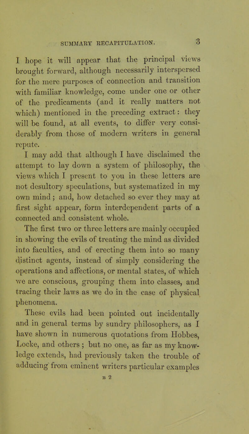 I hope it will appear that the principal views brought forward, although necessarily interspersed for the mere purposes of connection and transition with familiar knowledge, come under one or other of the predicaments (and it really matters not which) mentioned in the preceding extract: they will be found, at all events, to differ very consi- derably from those of modern writers in general repute. I may add that although I have disclaimed the attempt to lay down a system of philosophy, the views which I present to you in these letters are not desultory speculations, but systematized in my own mind ; and, how detached so ever they may at first sight appear, form interdependent parts of a connected and consistent whole. The first two or three letters are mainly occupied in showing the evils of treating the mind as divided into faculties, and of erecting them into so many distinct agents, instead of simply considering the operations and affections, or mental states, of which we are conscious, grouping them into classes, and tracing their laws as we do in the case of physical phenomena. These evils had been pointed out incidentally and in general terms by sundry philosophers, as I have shown in numerous quotations from Hobbes, Locke, and others; but no one, as far as my know- ledge extends, had previously taken the trouble of adducing from eminent writers particular examples