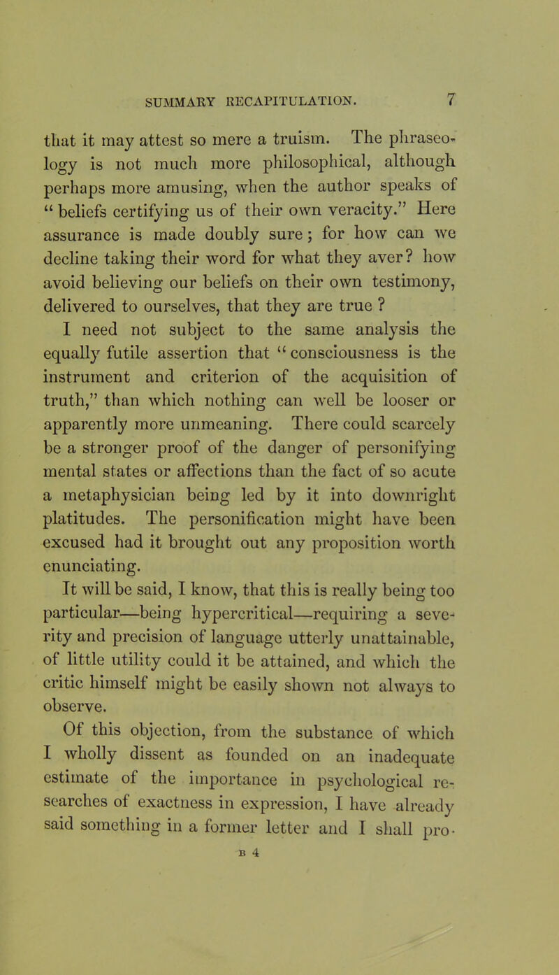 that it may attest so mere a truism. rlhe phraseo- logy is not much more philosophical, although perhaps more amusing, when the author speaks of “ beliefs certifying us of their own veracity.” Here assurance is made doubly sure; for how can we decline taking their word for what they aver? how avoid believing our beliefs on their own testimony, delivered to ourselves, that they are true ? I need not subject to the same analysis the equally futile assertion that “ consciousness is the instrument and criterion of the acquisition of truth,” than which nothing can well be looser or apparently more unmeaning. There could scarcely be a stronger proof of the danger of personifying mental states or affections than the fact of so acute a metaphysician being led by it into downright platitudes. The personification might have been excused had it brought out any proposition worth enunciating. It will be said, I know, that this is really being too particular—being hypercritical—requiring a seve- rity and precision of language utterly unattainable, of little utility could it be attained, and which the critic himself might be easily shown not always to observe. Of this objection, from the substance of which I wholly dissent as founded on an inadequate estimate of the importance in psychological re- searches of exactness in expression, I have already said something in a former letter and I shall pro-