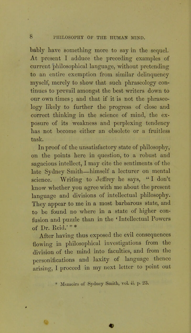 bably have something more to say in the sequel. At present I adduce the preceding examples of current philosophical language, without pretending to an entire exemption from similar delinquency myself, merely to show that such phraseology con- tinues to prevail amongst the best writers down to our own times; and that if it is not the phraseo- logy likely to further the progress of close and correct thinking in the science of mind, the ex- posure of its weakness and perplexing tendency has not become either an obsolete or a fruitless task. In proof of the unsatisfactory state of philosophy, on the points here in question, to a robust and sagacious intellect, I may cite the sentiments of the late Sydney Smith—himself a lecturer on mental science. Writing to Jeffrey he says, “ I don’t know whether you agree with me about the present language and divisions of intellectual philosophy. They appear to me in a most barbarous state, and to be found no where in a state of higher con- fusion and puzzle than in the ‘ Intellectual Powers of Dr. Reid.’ ” * After having thus exposed the evil consequences {lowing in philosophical investigations from the division of the mind into faculties, and from the personifications and laxity of language thence arising, I proceed in my next letter to point out * Memoirs of Sydney Smith, vol. ii. p. 23.