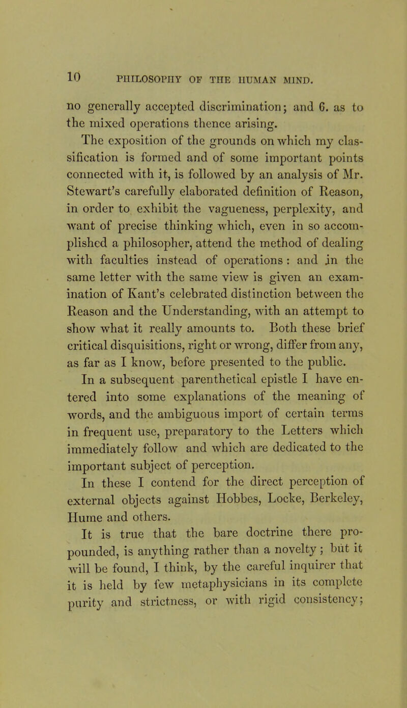 no generally accepted discrimination; and G. as to the mixed operations thence arising. The exposition of the grounds on which my clas- sification is formed and of some important points connected with it, is followed by an analysis of Mr. Stewart’s carefully elaborated definition of Reason, in order to exhibit the vagueness, perplexity, and want of precise thinking which, even in so accom- plished a philosopher, attend the method of dealing with faculties instead of operations : and in the same letter with the same view is given an exam- ination of Kant’s celebrated distinction between the Reason and the Understanding, with an attempt to show what it really amounts to. Both these brief critical disquisitions, right or wrong, differ from any, as far as I know, before presented to the public. In a subsequent parenthetical epistle I have en- tered into some explanations of the meaning of words, and the ambiguous import of certain terms in frequent use, preparatory to the Letters which immediately follow and which are dedicated to the important subject of perception. In these I contend for the direct perception of external objects against Hobbes, Locke, Berkeley, Hume and others. It is true that the bare doctrine there pro- pounded, is anything rather than a novelty ; but it will be found, I think, by the careful inquirer that it is held by few metaphysicians in its complete purity and strictness, or with rigid consistency;