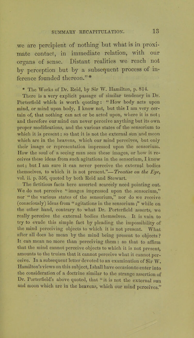 we are percipient of nothing but what is in proxi- mate contact, in immediate relation, with our organs of sense. Distant realities we reach not by perception but by a subsequent process of in- ference founded thereon.”* * The Works of Dr. Reid, by Sir W. Hamilton, p. 814. There is a very explicit passage of similar tendency in Dr. Porterfield which is worth quoting: “ How body acts upon mind, or mind upon body, I know not, but this I am very cer- tain of, that nothing can act or be acted upon, where it is not; and therefore our mind can never perceive anything but its own proper modifications, and the various states of the sensorium to which it is present: so that it is not the external sun and moon which are in the heavens, which our mind perceives, but only their image or representation impressed upon the sensorium. How the soul of a seeing man sees these images, or how it re- ceives these ideas from such agitations in the sensorium, I know not; but I am sure it can never perceive the external bodies themselves, to which it is not present.”—Treatise on the Eye, vol. ii. p. 356, quoted by both Reid and Stewart. The fictitious facts here asserted scarcely need pointing out. We do not perceive “ images impressed upon the sensorium,” nor “ the various states of the sensorium,” nor do we receive (consciously) ideas-from “agitations in the sensorium while on the other hand, contrary to what Dr. Porterfield asserts, we really perceive the external bodies themselves. It is vain to try to evade this simple fact by pleading the impossibility of the mind perceiving objects to which it is not present. What after all does he mean by the mind being present to objects? It can mean no more than perceiving them : so that to affirm that the mind cannot perceive objects to which it is not present, amounts to the truism that it cannot perceive what it cannot per- ceive. In a subsequent letter devoted to an examination of Sir W. Hamilton’s views on this subject, I shall have occasion to enter into the consideration of a doctrine similar to the strange assertion of Dr. Porterfield’s above quoted, that “it is not the external sun and moon which are in the heavens, which our mind perceives.”