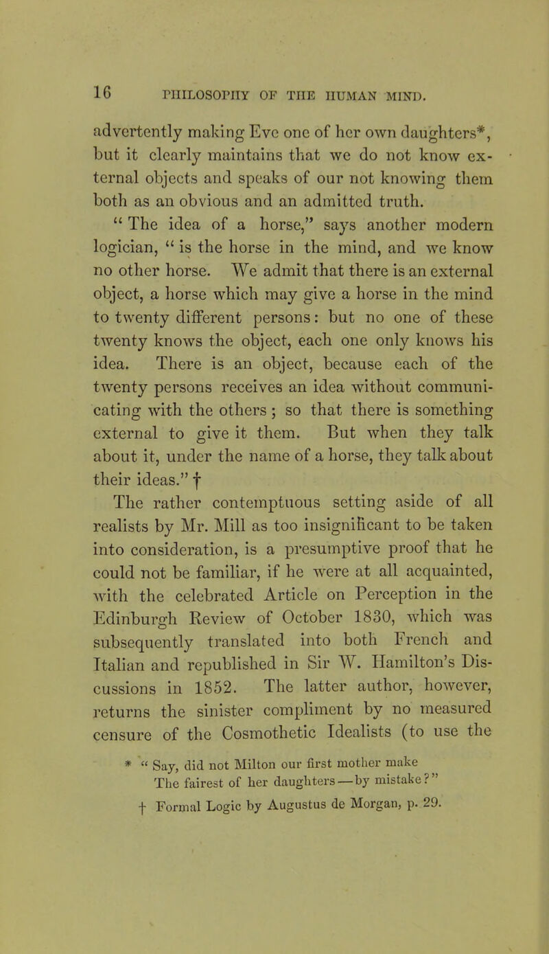 advertently making Eve one of her own daughters*, but it clearly maintains that we do not know ex- ternal objects and speaks of our not knowing them both as an obvious and an admitted truth. “ The idea of a horse,” says another modern logician, “ is the horse in the mind, and we know no other horse. We admit that there is an external object, a horse which may give a horse in the mind to twenty different persons: but no one of these twenty knows the object, each one only knows his idea. There is an object, because each of the twenty persons receives an idea without communi- cating with the others; so that there is something external to give it them. But when they talk about it, under the name of a horse, they talk about their ideas.” f The rather contemptuous setting aside of all realists by Mr. Mill as too insignificant to be taken into consideration, is a presumptive proof that he could not be familiar, if he were at all acquainted, with the celebrated Article on Perception in the Edinburgh Review of October 1830, which was subsequently translated into both French and Italian and republished in Sir W. Hamilton’s Dis- cussions in 1852. The latter author, however, returns the sinister compliment by no measured censure of the Cosmothetic Idealists (to use the * “ Say, did not Milton our first mother make The fairest of lier daughters —by mistake?” f Formal Logic by Augustus de Morgan, p. 29.