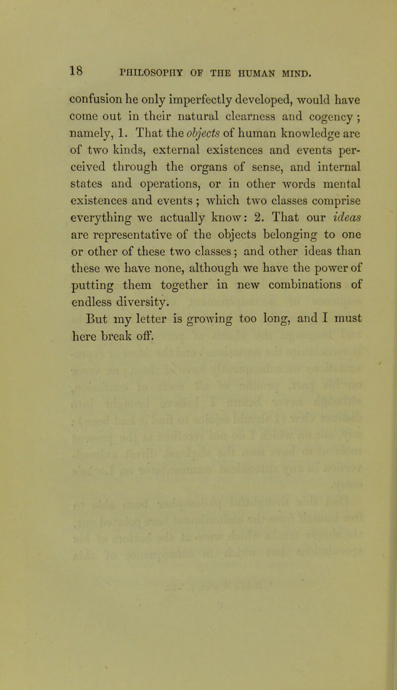 confusion he only imperfectly developed, would have come out in their natural clearness and cogency ; namely, 1. That the objects of human knowledge are of two kinds, external existences and events per- ceived through the organs of sense, and internal states and operations, or in other words mental existences and events; which two classes comprise everything we actually know: 2. That our ideas are representative of the objects belonging to one or other of these two classes; and other ideas than these we have none, although we have the power of putting them together in new combinations of endless diversity. But my letter is growing too long, and I must here break off.